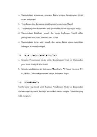a. Meningkatkan kemampuan pengurus dalam kegiatan kemakmuran Masjid 
secara profesional. 
b. Tersedianya dana dan sarana untuk kegiatan kemakmuran Masjid 
c. Terciptanya jalinan komunikasi antar jamaah Masjid dan lingkungan warga 
d. Meningkatkan kesadaran jamaah dan warga lingkungan Masjid dalam 
peningkatan iman, ilmu, dan amal serta akhlak 
e. Meningkatkan peran serta jamaah dan warga dalam upaya memelihara 
hubungan ukhuwah Islamiyah. 
VI. WAKTU DAN TEMPAT KEGIATAN 
a. Kegiatan Pemakmuran Masjid untuk Kesejahteraan Umat ini dilaksanakan 
pada bulan Dzulhijah (Idul Adha) 
b. Kegiatan dilaksanakan di lingkungan Masjid Jami At Taqwa Cikereteg RT. 
02/04 Desa Ciderum Kecamatan Caringin Kabupaten Bogor 
VII. SUMBER DANA 
Sumber dana yang masuk untuk Kegiatan Pemakmuran Masjid ini direncanakan 
dari swadaya masyarakat, berbagai instansi baik swasta maupun Pemerintah yang 
tidak mengikat. 
 