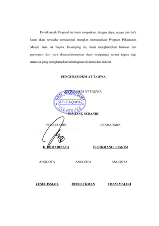 Demikianlah Proposal ini kami sampaikan, dengan daya, upaya dan do’a 
kami akan berusaha semaksimal mungkin menuntaskan Program Pekamuran 
Masjid Jami At Taqwa. Disamping itu, kami mengharapkan bantuan dan 
partisipasi dari para donatur/dermawan demi terciptanya sarana taqwa bagi 
manusia yang mengharapkan kebahagiaan di dunia dan akhirat 
PENGURUS DKM AT TAQWA 
KETUA DKM AT TAQWA 
H. UJANG SUBANDI 
SEKRETARIS 
H. SOMADINATA 
BENDAHARA 
H. DIKMANUL HAKIM 
ANGGOTA 
YUSUF ISMAIL 
ANGGOTA 
DEDI LUKMAN 
ANGGOTA 
IMAM MALIKI 
