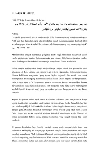 A. LATAR BELAKANG
Allah SWT. berfirman dalam Al-Quran :

.
Artinya :
Hanyalah yang memakmurkan masjid-masjid Allah ialah orang-orang yang beriman kepada
Allah dan hari kemudian, serta tetap mendirikan shalat, menunaikan zakat, dan tidak takut
kepada siapapun selain kepada Allah, maka merekalah orang-orang yang mendapat petunjuk
(Q.S. At-Taubah : 18)

Memakmurkan masjid mempunyai pengaruh positif bagi pembinaan masyarakat dalam
rangka peningkatan kualitas hidup masyarakat dan negara. Oleh karena itu setiap muslim
harus ikut berperan dalam kemakmuran masjid sebagaimana firman Allah diatas.

Dalam rangka meningkatkan fungsi masjid sebagai tempat ibadah dan pembinaan umat
khususnya di Kel. Labunia dan umumnya di wilayah Kecamatan Wakorumba Selatan,
dimana kehidupan masyarakat yang sudah begitu majemuk dan ramai, dan untuk
meningkatkan daya tampung dalam melaksanakan ibadah (shalat berjamaah) dengan sebaikbaiknya serta agar syiar keagamaan semakin menggema karena membutuhkan banyak
perbaikkan dan tidak memadainya kondisi fisik bangunan, maka perlu adanya pembangunan
kembali Masjid (renovasi total) yang merupakan program Pengurus Masjid Al- Ikhlas
Labunia.

Seperti kita pahami bahwa sejak zaman Rasulullah Muhamad SAW, masjid bukan hanya
tempat ibadah tetapi merupakan pusat kegiatan berdimensi luas. Ketika Rasulullah Saw dan
para sahabatnya Hijrah dari Mekkah ke Madinah, beliau singgah di suatu tempat yang dikenal
dengan Quba. Disinilah Rasulullah membangun sebuah Masjid yang diberi nama Masjid
Quba. Begitu juga ketika sampai di Madinah Rasulullah membangun Masjid Nabawi. Ini
semua menunjukan bahwa Masjid memiki kedudukan yang sangat penting bagi kaum
muslimin.

Di zaman Rasulullah Saw, Masjid menjadi sarana untuk memperkokoh iman para
sahabatnya. Disamping itu, Masjid juga digunakan sebagai sarana peribadatan dan tempat
mengkaji ajaran Islam. Allah berfirman : Hanyalah yang memakmurkan Masjid-Masjid Allah
adalah orang-orang yang beriman kepada Allah, dan Hari Kemudian, serta tetap mendirikan
Shalat, menunaikan Zakat, dan tidak takut (kepada siapa pun) selain kepada Allah maka

 
