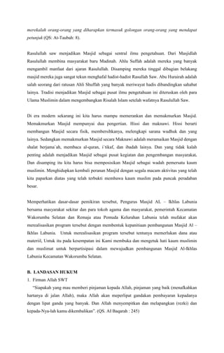 merekalah orang-orang yang diharapkan termasuk golongan orang-orang yang mendapat
petunjuk (QS: At-Taubah: 8).

Rasulullah saw menjadikan Masjid sebagai sentral ilmu pengetahuan. Dari Masjidlah
Rasulullah membina masyarakat baru Madinah. Ahlu Suffah adalah mereka yang banyak
mengambil manfaat dari ajaran Rasulullah. Disamping mereka tinggal dibagian belakang
masjid mereka juga sangat tekun menghafal hadist-hadist Rasullah Saw. Abu Hurairah adalah
salah seorang dari ratusan Ahli Shuffah yang banyak meriwayat hadis dibandingkan sahabat
lainya. Tradisi menjadikan Masjid sebagai pusat ilmu pengetahuan ini diteruskan oleh para
Ulama Muslimin dalam mengembangkan Risalah Islam setelah wafatnya Rasulullah Saw.

Di era modern sekarang ini kita harus mampu memerankan dan memakmurkan Masjid.
Memakmurkan Masjid mempunyai dua pengertian. Hissi dan maknawi. Hissi berarti
membangun Masjid secara fisik, membersihkanya, melengkapi sarana wudhuk dan yang
lainya. Sedangkan memakmurkan Masjid secara Maknawi adalah meramaikan Masjid dengan
shalat berjama`ah, membaca al-quran, i`tikaf, dan ibadah lainya. Dan yang tidak kalah
penting adalah menjadikan Masjid sebagai pusat kegiatan dan pengembangan masyarakat.
Dan disamping itu kita harus bisa memposisikan Masjid sebagai wadah pemersatu kaum
muslimin. Menghidupkan kembali peranan Masjid dengan segala macam aktivitas yang telah
kita paparkan diatas yang telah terbukti membawa kaum muslim pada puncak peradaban
besar.
Memperhatikan dasar-dasar pemikiran tersebut, Pengurus Masjid AL C Ikhlas Labunia
bersama masyarakat sekitar dan para tokoh agama dan masyarakat, pemerintah Kecamatan
Wakorumba Selatan dan Remaja atau Pemuda Kelurahan Labunia telah mufakat akan
merealisasikan program tersebut dengan membentuk kepanitiaan pembangunan Masjid Al C
Ikhlas Labunia. Untuk merealisasikan program tersebut tentunya memerlukan dana atau
materiil, Untuk itu pada kesempatan ini Kami membuka dan mengetuk hati kaum muslimin
dan muslimat untuk berpartisipasi dalam mewujudkan pembangunan Masjid Al-Ikhlas
Labunia Kecamatan Wakorumba Selatan.

B. LANDASAN HUKUM
1. Firman Allah SWT
Siapakah yang mau memberi pinjaman kepada Allah, pinjaman yang baik (menafkahkan
hartanya di jalan Allah), maka Allah akan meperlipat gandakan pembayaran kepadanya
dengan lipat ganda yang banyak. Dan Allah menyempitkan dan melapangkan (rezki) dan
kepada-Nya-lah kamu dikembalikan. (QS. AI Baqarah : 245)

 