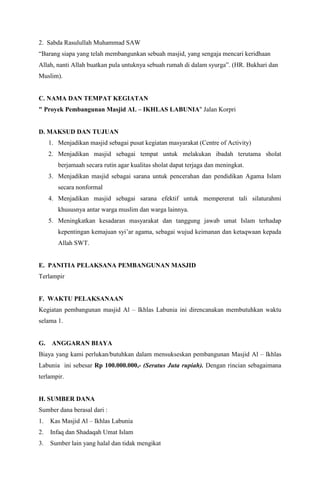 2. Sabda Rasulullah Muhammad SAW
Barang siapa yang telah membangunkan sebuah masjid, yang sengaja mencari keridhaan
Allah, nanti Allah buatkan pula untuknya sebuah rumah di dalam syurga. (HR. Bukhari dan
Muslim).

C. NAMA DAN TEMPAT KEGIATAN
" Proyek Pembangunan Masjid AL C IKHLAS LABUNIA" Jalan Korpri

D. MAKSUD DAN TUJUAN
1. Menjadikan masjid sebagai pusat kegiatan masyarakat (Centre of Activity)
2. Menjadikan masjid sebagai tempat untuk melakukan ibadah terutama sholat
berjamaah secara rutin agar kualitas sholat dapat terjaga dan meningkat.
3. Menjadikan masjid sebagai sarana untuk pencerahan dan pendidikan Agama Islam
secara nonformal
4. Menjadikan masjid sebagai sarana efektif untuk mempererat tali silaturahmi
khususnya antar warga muslim dan warga lainnya.
5. Meningkatkan kesadaran masyarakat dan tanggung jawab umat Islam terhadap
kepentingan kemajuan syiar agama, sebagai wujud keimanan dan ketaqwaan kepada
Allah SWT.

E. PANITIA PELAKSANA PEMBANGUNAN MASJID
Terlampir

F. WAKTU PELAKSANAAN
Kegiatan pembangunan masjid Al C Ikhlas Labunia ini direncanakan membutuhkan waktu
selama 1.

G.

ANGGARAN BIAYA

Biaya yang kami perlukan/butuhkan dalam mensukseskan pembangunan Masjid Al C Ikhlas
Labunia ini sebesar Rp 100.000.000,- (Seratus Juta rupiah). Dengan rincian sebagaimana
terlampir.

H. SUMBER DANA
Sumber dana berasal dari :
1.

Kas Masjid Al C Ikhlas Labunia

2.

Infaq dan Shadaqah Umat Islam

3.

Sumber lain yang halal dan tidak mengikat

 