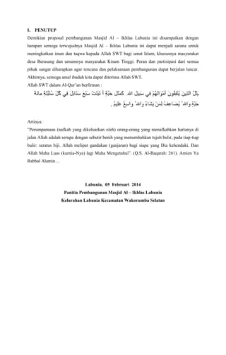 I.

PENUTUP

Demikian proposal pembangunan Masjid Al C Ikhlas Labunia ini disampaikan dengan
harapan semoga terwujudnya Masjid Al C Ikhlas Labunia ini dapat menjadi sarana untuk
meningkatkan iman dan taqwa kepada Allah SWT bagi umat Islam, khususnya masyarakat
desa Berasang dan umumnya masyarakat Kisam Tinggi. Peran dan partisipasi dari semua
pihak sangat diharapkan agar rencana dan pelaksanaan pembangunan dapat berjalan lancar.
Akhirnya, semoga amal ibadah kita dapat diterima Allah SWT.
Allah SWT dalam Al-Quran berfirman :

.
Artinya:
Perumpamaan (nafkah yang dikeluarkan oleh) orang-orang yang menafkahkan hartanya di
jalan Allah adalah serupa dengan sebutir benih yang menumbuhkan tujuh bulir, pada tiap-tiap
bulir: seratus biji. Allah melipat gandakan (ganjaran) bagi siapa yang Dia kehendaki. Dan
Allah Maha Luas (kurnia-Nya) lagi Maha Mengetahui. (Q.S. Al-Baqarah: 261). Amien Ya
Rabbal Alamin

Labunia, 05 Februari 2014
Panitia Pembangunan Masjid Al C Ikhlas Labunia
Kelurahan Labunia Kecamatan Wakorumba Selatan

 