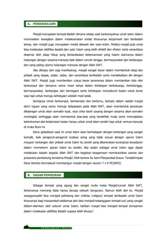 P r o p o s a l P e m b a n g u n a n M a s j i d
A. PENDAHULUAN
Masjid merupakan tempat ibadah dimana setiap saat berkumpulnya umat islam dalam
menunaikan kewajiban dalam melaksanakan sholat khususnya berjamaah dan beribadah
lainya, dan masjid juga merupakan media dakwah dan syiar islam. Melalui masjid pula umat
bisa melakukan aktifitas ibadah dan syiar Islam yang lebih efektif dan efisien serta senantiasa
diwarnai oleh sikap hidup yang berlandaskan kebersamaan yang Islami utamanya dalam
hubungan dengan sesama manusia baik dalam rumah tangga, bermasyarakat dan berbangsa
dan yang paling utama hubungan manusia dengan Allah SWT.
Jika ditinjau dari segi manfaatnya, masjid sangat besar dalam membentuk sikap dan
pribadi yang taqwa, sadar, sabar, dan senantiasa beribadah serta mendekatkan diri dengan
Allah SWT. Masjid juga memberikan cukup besar perananya dalam memberikan tata nilai
berkumpul dan bersama sama insan lainya dalam kehidupan berkeluarga, bertetangga,
bermasyarakat, berbangsa dan bernegara serta kehidupan menyeluruh bukan untuk dunia
saja tapi untuk menuju kehidupan setelah mati kelak.
Seringnya Umat berkumpul, berinteraksi dan bertemu, bersatu dalam wadah masjid
demi tujuan yang sama menuju ketaqwaan pada Allah SWT, akan membentuk persatuan
dikalangan umat akan semakin kuat, rasa cinta kasih sayang dengan sesama akan semakin
meningkat sehinggga akan membentuk jiwa-jiwa yang berakhlak mulia serta menciptakan
ketentraman dan kedamaian bukan hanya untuk umat islam sendiri tapi untuk semua manusia
di muka Bumi ini
Diera globalisasi saat ini umat islam akan berhadapan dengan tantangan yang sangat
komplit, baik pengaruh-pengaruh budaya asing yang tidak sesuai dengan ajaran Islam
maupun tantangan dari pribadi umat Islam itu sendri yang dikarenakan kurangnya kesadaran
dalam memahami ajaran Islam itu sendiri, kita sadari sebagai umat Islam agar dapat
melakukan ibadah kepada Allah SWT dan kegiatan keagamaan membutuhkan sarana dan
prasarana pendukung terutama Masjid. Oleh karena itu kami Masyarakat Dusun TandaOmpure
Desa Nambo bermaksud membangun masjid dengan ukuran 7 x 9 M(56M2)
B. DASAR PEMIKIRAN
Sebagai tempat yang agung dan sangat mulia maka Masjid/rumah Allah SWT,
Seharusnya memang tidak hanya berupa sebuah bangunan, Namun lebih dari itu. Masjid
seyogyanyalah bisa menjadi pelindung dan cirikhas (religius) tempat beribadah umat Islam
khususnya bagi masyarakat sekitarnya dan bisa menjadi kebanggaan tempat suci yang sangat
diidam-idamkan oleh seluruh umat Islam, bahkan masjid bisa menjadi tempat ternyaman
dalam melakukan aktifitas ibadah supaya lebih khusyu’.
 