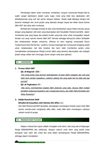 P r o p o s a l P e m b a n g u n a n M a s j i d
Membangun dalam artian membuat, mendirikan, maupun merenovasi Masjid (bila itu
sudah sangat diperlukan) adalah suatu tugas mulia yang tidak bisa dipaksakan oleh
pribadi/jiwa-jiwa yang riya’ dan pamer ataupun takabur. Masjid wajib dibangun dengan niat
beramal shodaqoh dan amal jariyah yang dilandasi dengan taqwa dan ikhlas hanya Karena
Allah SWT dan takut akan murkanya.
Bertolak dari kerangka tersebut di atas serta berdasarkan tujuan hidup manusia sesuai
dengan yang diajarkan oleh islam yang disampaikan oleh Rosullullah Muhammad SAW, dalam
membentuk jiwa yang taqwa dan pribadi muslim yang taat serta untuk mewujudkan sebuah
tempat suci yang nyaman karena Allah SWT Semata sehingga kehusyu’an dalam beribadah
bisa terlaksanakan dengan sempurna. Olehnya itu kami segenap masyarakat Dusun
Tandaompure Desa Nambo Kec. Lasalimu merasa terpanggil dan mempunyai tanggung jawab
untuk melaksanakan niat baik tersebut dan kami telah membentuk panitia untuk
merealisasikan pembangunan Masjid (rumah allah) yang dananya dikumpulkan dari sodaqoh
jariyah warga sekitar dan menunggu Uluran tangan anda para aghniya’.
C. LANDASAN
1. Firman Allah SWT
- QS. Al Baqarah 254 :
“Hai orang-orang yang beriman belanjakanlah (di jalan Allah) sebagian dari rizki yang
telah kami berikan kepadamu, sebelum datang hari yang pada hari itu tidak ada lagi
jual beli”
- QS. At Taghaabun 17 :
“Jika kamu meminjamkan kepada Allah pinjaman yang baik, niscaya Allah melipat
gandakan balasanya kepadamu dan mengampuni kamu, dan Allah Maha Pembalas dan
Maha Penyantun”
2. Sabda Rasullulah SAW
Alhadist diriwayatkan oleh Utsman Bin Affan r a :
Dari Nabi Muhammad SAW bersabda, barangsiapa membangun tempat sujud untuk Allah
karena semata-mata mengharap ridha Allah, maka Allah akan membangun untuknya
sebuah rumah di syurga.
D. MAKSUD DAN TUJUAN
Adapun maksud dan tujuan adalah mengajak umat islam, baik yang ada di lingkungan
Masjid BABURAHMAN dan sekitarnya, ataupun seluruh umat islam yang peduli untuk
kemajuan syiar islam dan untuk ikut serta dalam pembangunan Masjid BABURAHMAN,
sehingga dapat menciptakan :
 