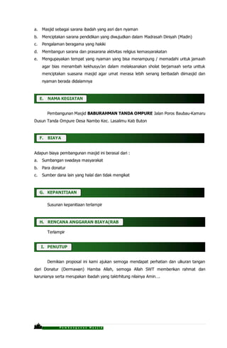 P r o p o s a l P e m b a n g u n a n M a s j i d
a. Masjid sebagai sarana ibadah yang asri dan nyaman
b. Menciptakan sarana pendidikan yang diwujudkan dalam Madrasah Diniyah (Madin)
c. Pengalaman beragama yang hakiki
d. Membangun sarana dan prasarana aktivitas religius kemasyarakatan
e. Mengupayakan tempat yang nyaman yang bisa menampung / memadahi untuk jamaah
agar bias menambah kekhusyu’an dalam melaksanakan sholat berjamaah serta unttuk
menciptakan suasana masjid agar umat merasa lebih senang beribadah diimasjid dan
nyaman berada didalamnya
E. NAMA KEGIATAN
Pembangunan Masjid BABURAHMAN TANDA OMPURE Jalan Poros Baubau-Kamaru
Dusun Tanda Ompure Desa Nambo Kec. Lasalimu Kab Buton
F. BIAYA
Adapun biaya pembangunan masjid ini berasal dari :
a. Sumbangan swadaya masyarakat
b. Para donatur
c. Sumber dana lain yang halal dan tidak mengikat
.
G. KEPANITIAAN
Susunan kepanitiaan terlampir
H. RENCANA ANGGARAN BIAYA(RAB)
Terlampir
I. PENUTUP
Demikian proposal ini kami ajukan semoga mendapat perhatian dan ulkuran tangan
dari Donatur (Dermawan) Hamba Allah, semoga Allah SWT memberikan rahmat dan
karunianya serta merupakan ibadah yang taktrhitung nilainya Amin….
 