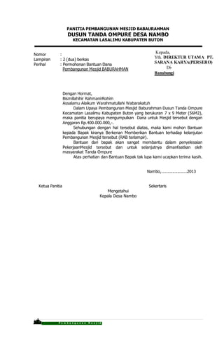 P r o p o s a l P e m b a n g u n a n M a s j i d
PANITIA PEMBANGUNAN MESJID BABAURAHMAN
DUSUN TANDA OMPURE DESA NAMBO
KECAMATAN LASALIMU KABUPATEN BUTON
Nomor :
Lampiran : 2 (dua) berkas
Perihal : Permohonan Bantuan Dana
Pembangunan Mesjid BABURAHMAN
Dengan Hormat,
Bismillahihir RahmanirRohim
Assalamu Alaikum Warahmatullahi Wabarakatuh
Dalam Upaya Pembangunan Mesjid Baburahman Dusun Tanda Ompure
Kecamatan Lasalimu Kabupaten Buton yang berukuran 7 x 9 Meter (56M2),
maka panitia berupaya mengumpulkan Dana untuk Mesjid tersebut dengan
Anggaran Rp.400.000.000,-.
Sehubungan dengan hal tersebut diatas, maka kami mohon Bantuan
kepada Bapak kiranya Berkenan Memberikan Bantuan terhadap kelanjutan
Pembangunan Mesjid tersebut (RAB terlampir).
Bantuan dari bapak akan sangat membantu dalam penyelesaian
PekerjaanMesjid tersebut dan untuk selanjutnya dimanfaatkan oleh
masyarakat Tanda Ompure
Atas perhatian dan Bantuan Bapak tak lupa kami ucapkan terima kasih.
Nambo,.....................2013
Ketua Panitia Sekertaris
Mengetahui
Kepala Desa Nambo
Kepada,
Yth. DIREKTUR UTAMA PT.
SARANA KARYA(PERSERO)
Di-
Banabungi
 