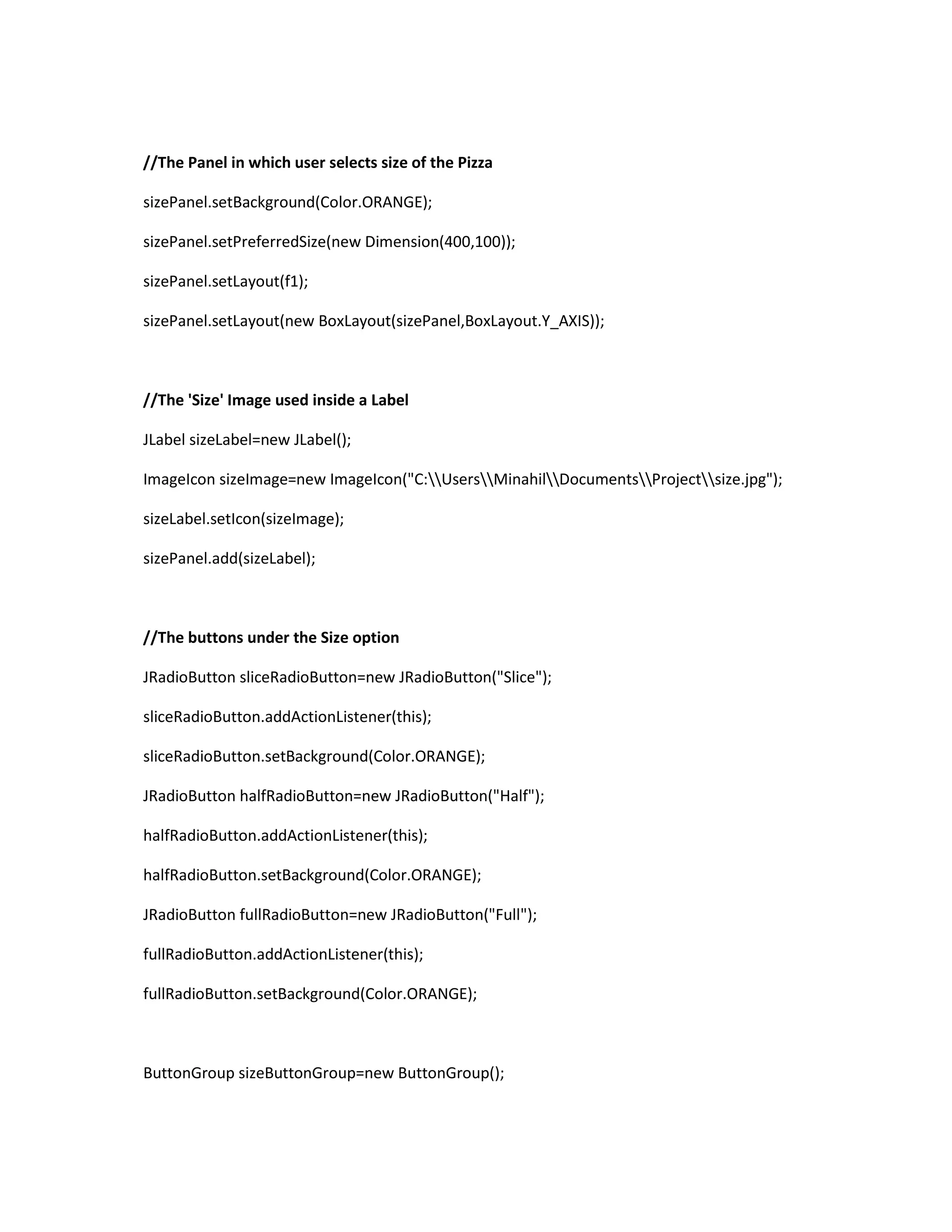 //The Panel in which user selects size of the Pizza
sizePanel.setBackground(Color.ORANGE);
sizePanel.setPreferredSize(new Dimension(400,100));
sizePanel.setLayout(f1);
sizePanel.setLayout(new BoxLayout(sizePanel,BoxLayout.Y_AXIS));
//The 'Size' Image used inside a Label
JLabel sizeLabel=new JLabel();
ImageIcon sizeImage=new ImageIcon("C:UsersMinahilDocumentsProjectsize.jpg");
sizeLabel.setIcon(sizeImage);
sizePanel.add(sizeLabel);
//The buttons under the Size option
JRadioButton sliceRadioButton=new JRadioButton("Slice");
sliceRadioButton.addActionListener(this);
sliceRadioButton.setBackground(Color.ORANGE);
JRadioButton halfRadioButton=new JRadioButton("Half");
halfRadioButton.addActionListener(this);
halfRadioButton.setBackground(Color.ORANGE);
JRadioButton fullRadioButton=new JRadioButton("Full");
fullRadioButton.addActionListener(this);
fullRadioButton.setBackground(Color.ORANGE);
ButtonGroup sizeButtonGroup=new ButtonGroup();
 