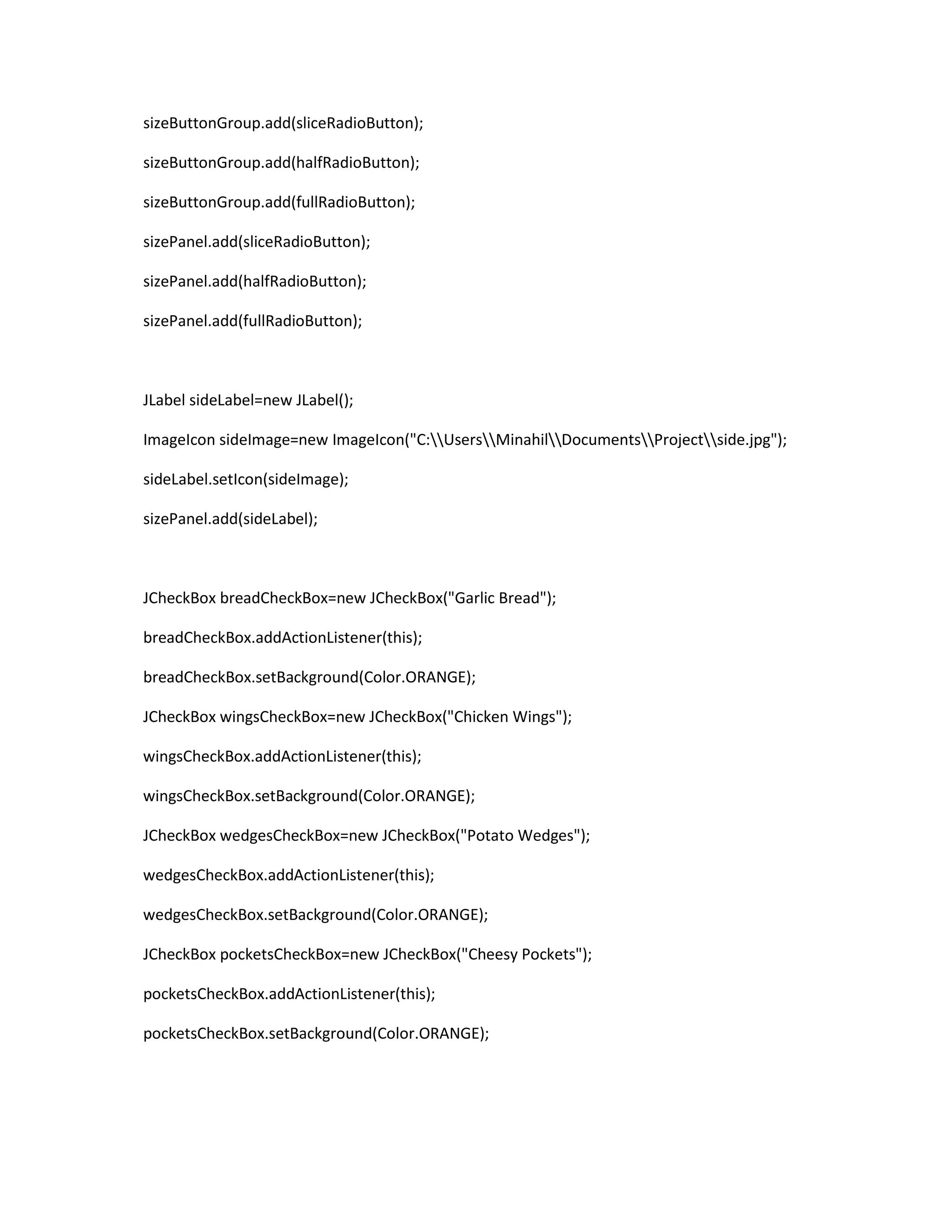 sizeButtonGroup.add(sliceRadioButton);
sizeButtonGroup.add(halfRadioButton);
sizeButtonGroup.add(fullRadioButton);
sizePanel.add(sliceRadioButton);
sizePanel.add(halfRadioButton);
sizePanel.add(fullRadioButton);
JLabel sideLabel=new JLabel();
ImageIcon sideImage=new ImageIcon("C:UsersMinahilDocumentsProjectside.jpg");
sideLabel.setIcon(sideImage);
sizePanel.add(sideLabel);
JCheckBox breadCheckBox=new JCheckBox("Garlic Bread");
breadCheckBox.addActionListener(this);
breadCheckBox.setBackground(Color.ORANGE);
JCheckBox wingsCheckBox=new JCheckBox("Chicken Wings");
wingsCheckBox.addActionListener(this);
wingsCheckBox.setBackground(Color.ORANGE);
JCheckBox wedgesCheckBox=new JCheckBox("Potato Wedges");
wedgesCheckBox.addActionListener(this);
wedgesCheckBox.setBackground(Color.ORANGE);
JCheckBox pocketsCheckBox=new JCheckBox("Cheesy Pockets");
pocketsCheckBox.addActionListener(this);
pocketsCheckBox.setBackground(Color.ORANGE);
 