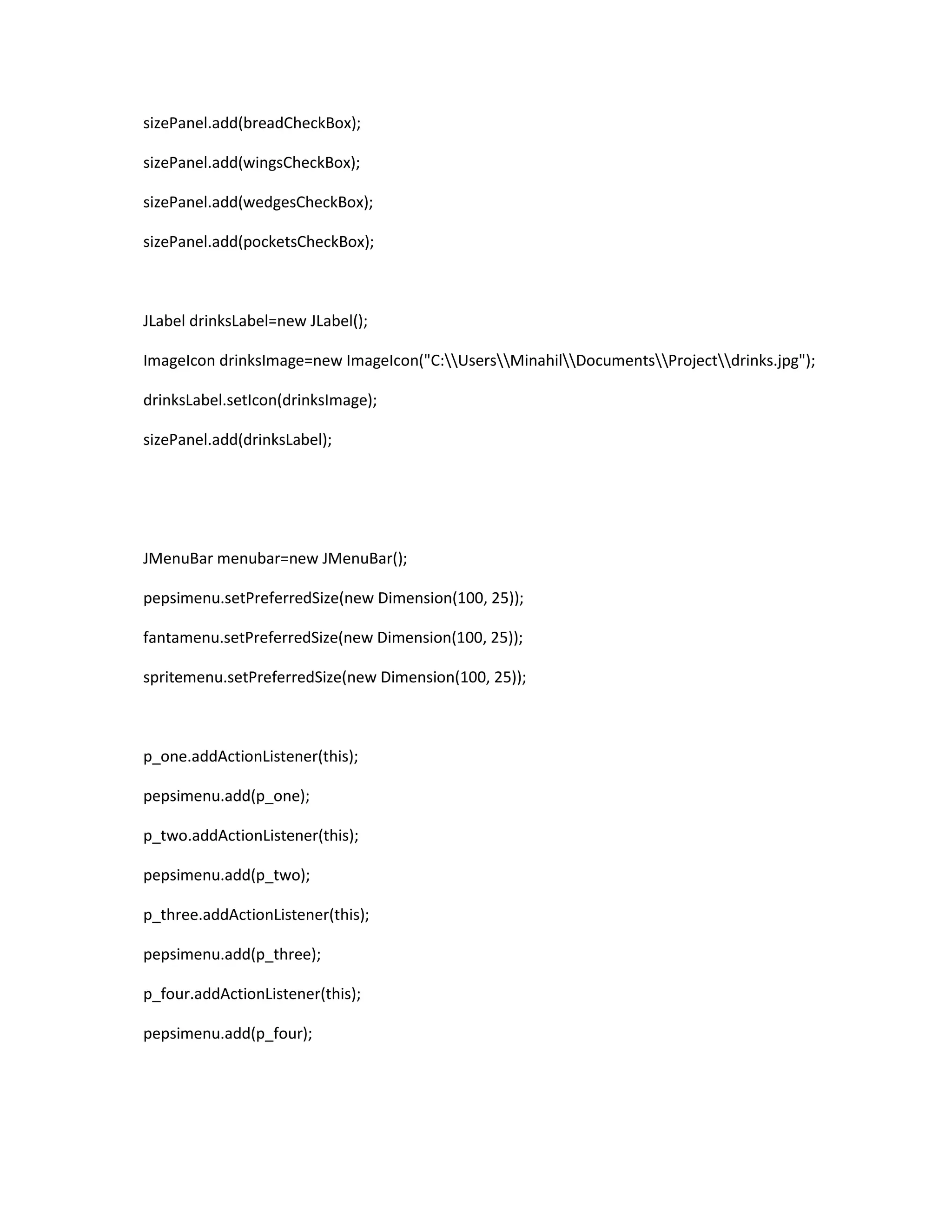 sizePanel.add(breadCheckBox);
sizePanel.add(wingsCheckBox);
sizePanel.add(wedgesCheckBox);
sizePanel.add(pocketsCheckBox);
JLabel drinksLabel=new JLabel();
ImageIcon drinksImage=new ImageIcon("C:UsersMinahilDocumentsProjectdrinks.jpg");
drinksLabel.setIcon(drinksImage);
sizePanel.add(drinksLabel);
JMenuBar menubar=new JMenuBar();
pepsimenu.setPreferredSize(new Dimension(100, 25));
fantamenu.setPreferredSize(new Dimension(100, 25));
spritemenu.setPreferredSize(new Dimension(100, 25));
p_one.addActionListener(this);
pepsimenu.add(p_one);
p_two.addActionListener(this);
pepsimenu.add(p_two);
p_three.addActionListener(this);
pepsimenu.add(p_three);
p_four.addActionListener(this);
pepsimenu.add(p_four);
 