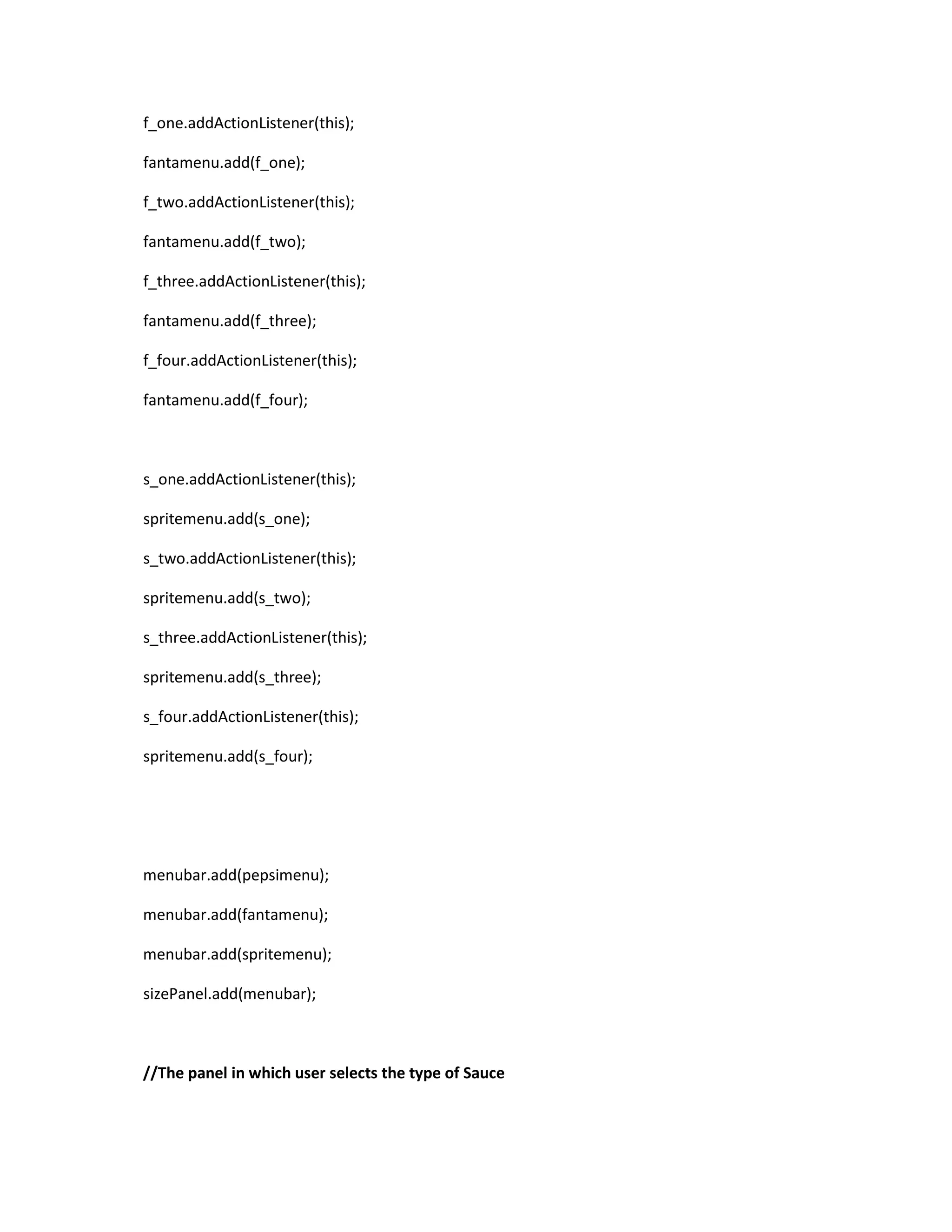 f_one.addActionListener(this);
fantamenu.add(f_one);
f_two.addActionListener(this);
fantamenu.add(f_two);
f_three.addActionListener(this);
fantamenu.add(f_three);
f_four.addActionListener(this);
fantamenu.add(f_four);
s_one.addActionListener(this);
spritemenu.add(s_one);
s_two.addActionListener(this);
spritemenu.add(s_two);
s_three.addActionListener(this);
spritemenu.add(s_three);
s_four.addActionListener(this);
spritemenu.add(s_four);
menubar.add(pepsimenu);
menubar.add(fantamenu);
menubar.add(spritemenu);
sizePanel.add(menubar);
//The panel in which user selects the type of Sauce
 