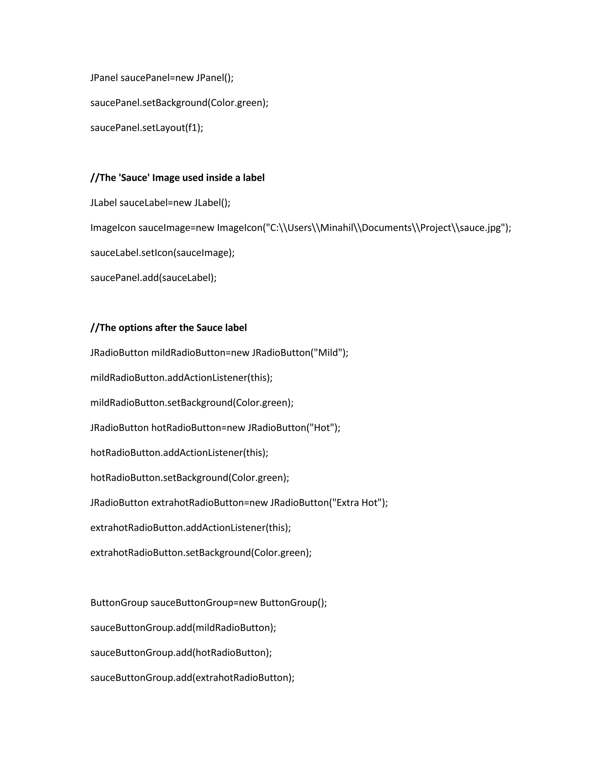 JPanel saucePanel=new JPanel();
saucePanel.setBackground(Color.green);
saucePanel.setLayout(f1);
//The 'Sauce' Image used inside a label
JLabel sauceLabel=new JLabel();
ImageIcon sauceImage=new ImageIcon("C:UsersMinahilDocumentsProjectsauce.jpg");
sauceLabel.setIcon(sauceImage);
saucePanel.add(sauceLabel);
//The options after the Sauce label
JRadioButton mildRadioButton=new JRadioButton("Mild");
mildRadioButton.addActionListener(this);
mildRadioButton.setBackground(Color.green);
JRadioButton hotRadioButton=new JRadioButton("Hot");
hotRadioButton.addActionListener(this);
hotRadioButton.setBackground(Color.green);
JRadioButton extrahotRadioButton=new JRadioButton("Extra Hot");
extrahotRadioButton.addActionListener(this);
extrahotRadioButton.setBackground(Color.green);
ButtonGroup sauceButtonGroup=new ButtonGroup();
sauceButtonGroup.add(mildRadioButton);
sauceButtonGroup.add(hotRadioButton);
sauceButtonGroup.add(extrahotRadioButton);
 