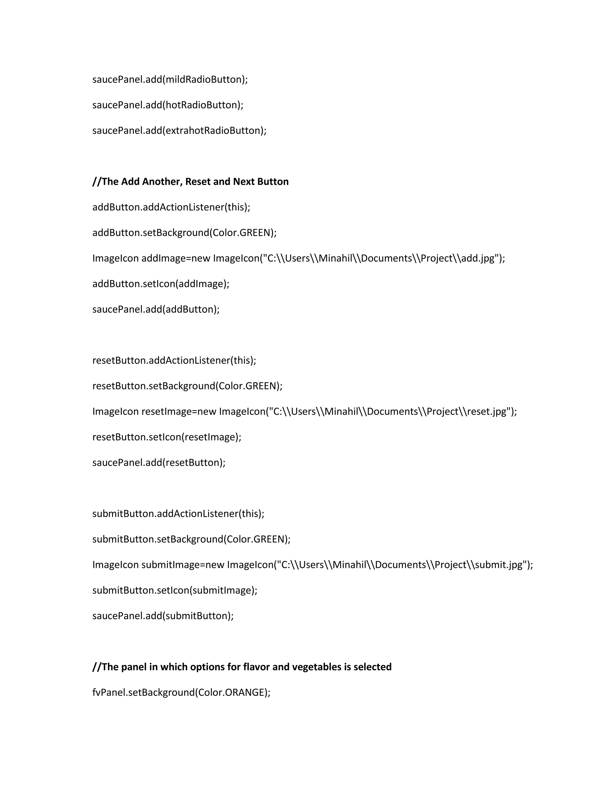 saucePanel.add(mildRadioButton);
saucePanel.add(hotRadioButton);
saucePanel.add(extrahotRadioButton);
//The Add Another, Reset and Next Button
addButton.addActionListener(this);
addButton.setBackground(Color.GREEN);
ImageIcon addImage=new ImageIcon("C:UsersMinahilDocumentsProjectadd.jpg");
addButton.setIcon(addImage);
saucePanel.add(addButton);
resetButton.addActionListener(this);
resetButton.setBackground(Color.GREEN);
ImageIcon resetImage=new ImageIcon("C:UsersMinahilDocumentsProjectreset.jpg");
resetButton.setIcon(resetImage);
saucePanel.add(resetButton);
submitButton.addActionListener(this);
submitButton.setBackground(Color.GREEN);
ImageIcon submitImage=new ImageIcon("C:UsersMinahilDocumentsProjectsubmit.jpg");
submitButton.setIcon(submitImage);
saucePanel.add(submitButton);
//The panel in which options for flavor and vegetables is selected
fvPanel.setBackground(Color.ORANGE);
 