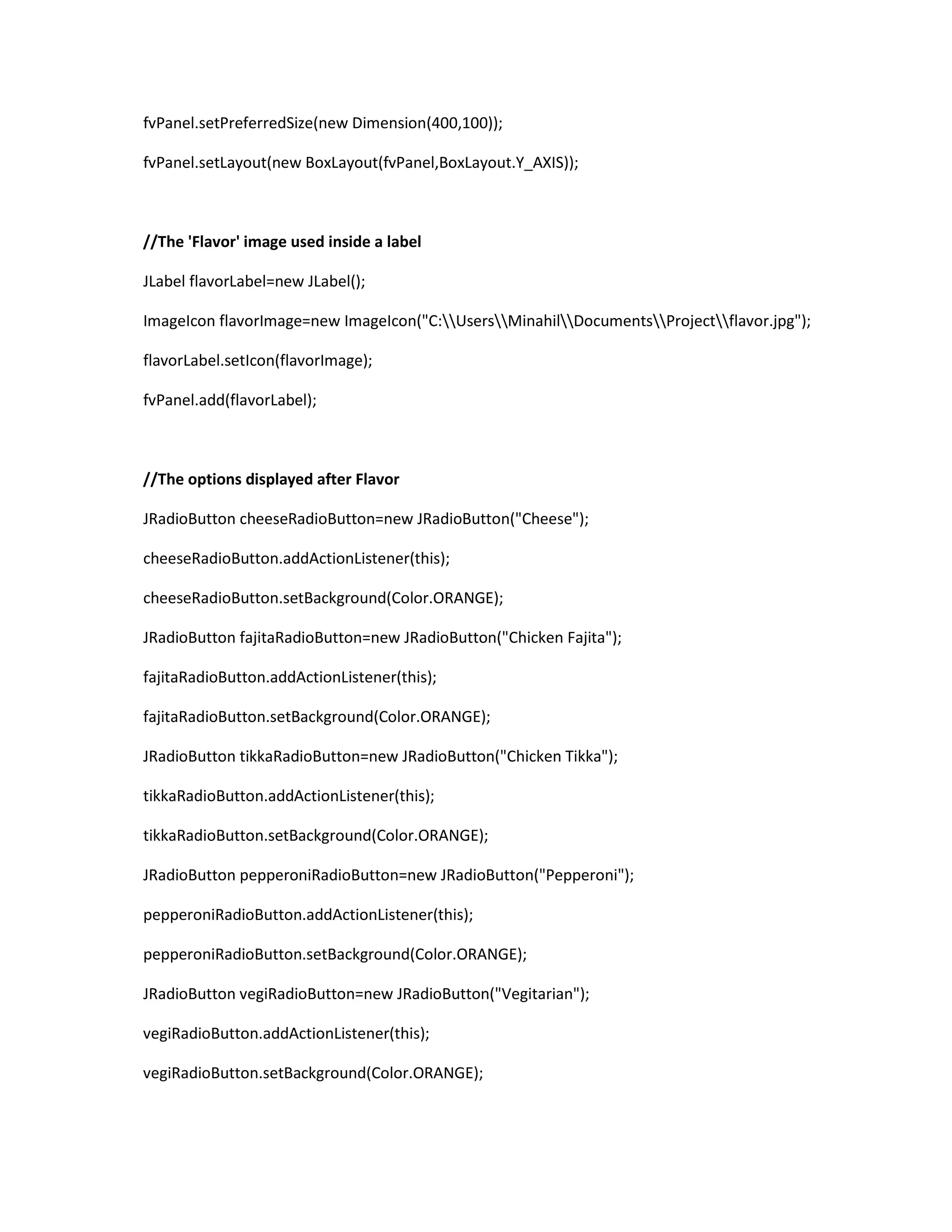 fvPanel.setPreferredSize(new Dimension(400,100));
fvPanel.setLayout(new BoxLayout(fvPanel,BoxLayout.Y_AXIS));
//The 'Flavor' image used inside a label
JLabel flavorLabel=new JLabel();
ImageIcon flavorImage=new ImageIcon("C:UsersMinahilDocumentsProjectflavor.jpg");
flavorLabel.setIcon(flavorImage);
fvPanel.add(flavorLabel);
//The options displayed after Flavor
JRadioButton cheeseRadioButton=new JRadioButton("Cheese");
cheeseRadioButton.addActionListener(this);
cheeseRadioButton.setBackground(Color.ORANGE);
JRadioButton fajitaRadioButton=new JRadioButton("Chicken Fajita");
fajitaRadioButton.addActionListener(this);
fajitaRadioButton.setBackground(Color.ORANGE);
JRadioButton tikkaRadioButton=new JRadioButton("Chicken Tikka");
tikkaRadioButton.addActionListener(this);
tikkaRadioButton.setBackground(Color.ORANGE);
JRadioButton pepperoniRadioButton=new JRadioButton("Pepperoni");
pepperoniRadioButton.addActionListener(this);
pepperoniRadioButton.setBackground(Color.ORANGE);
JRadioButton vegiRadioButton=new JRadioButton("Vegitarian");
vegiRadioButton.addActionListener(this);
vegiRadioButton.setBackground(Color.ORANGE);
 