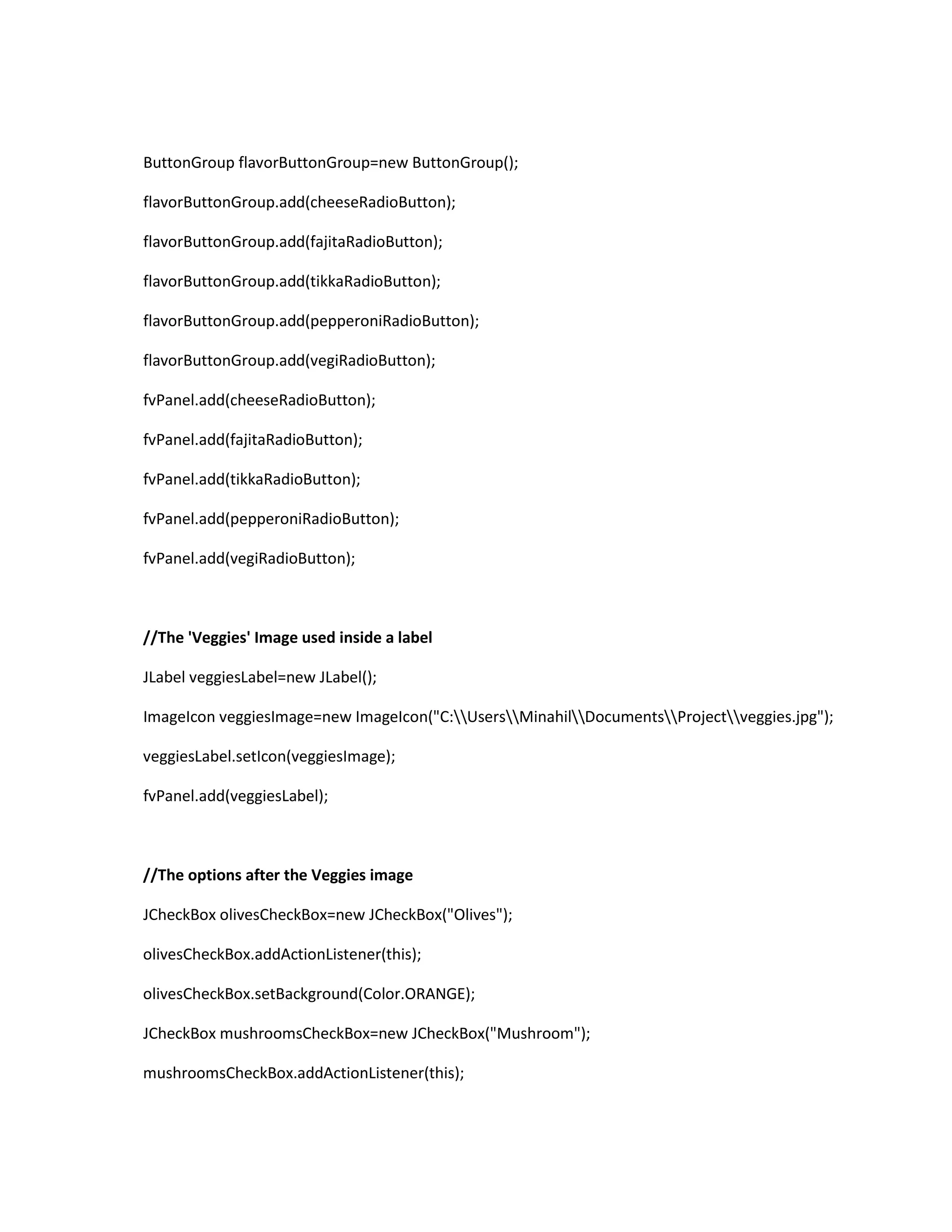 ButtonGroup flavorButtonGroup=new ButtonGroup();
flavorButtonGroup.add(cheeseRadioButton);
flavorButtonGroup.add(fajitaRadioButton);
flavorButtonGroup.add(tikkaRadioButton);
flavorButtonGroup.add(pepperoniRadioButton);
flavorButtonGroup.add(vegiRadioButton);
fvPanel.add(cheeseRadioButton);
fvPanel.add(fajitaRadioButton);
fvPanel.add(tikkaRadioButton);
fvPanel.add(pepperoniRadioButton);
fvPanel.add(vegiRadioButton);
//The 'Veggies' Image used inside a label
JLabel veggiesLabel=new JLabel();
ImageIcon veggiesImage=new ImageIcon("C:UsersMinahilDocumentsProjectveggies.jpg");
veggiesLabel.setIcon(veggiesImage);
fvPanel.add(veggiesLabel);
//The options after the Veggies image
JCheckBox olivesCheckBox=new JCheckBox("Olives");
olivesCheckBox.addActionListener(this);
olivesCheckBox.setBackground(Color.ORANGE);
JCheckBox mushroomsCheckBox=new JCheckBox("Mushroom");
mushroomsCheckBox.addActionListener(this);
 