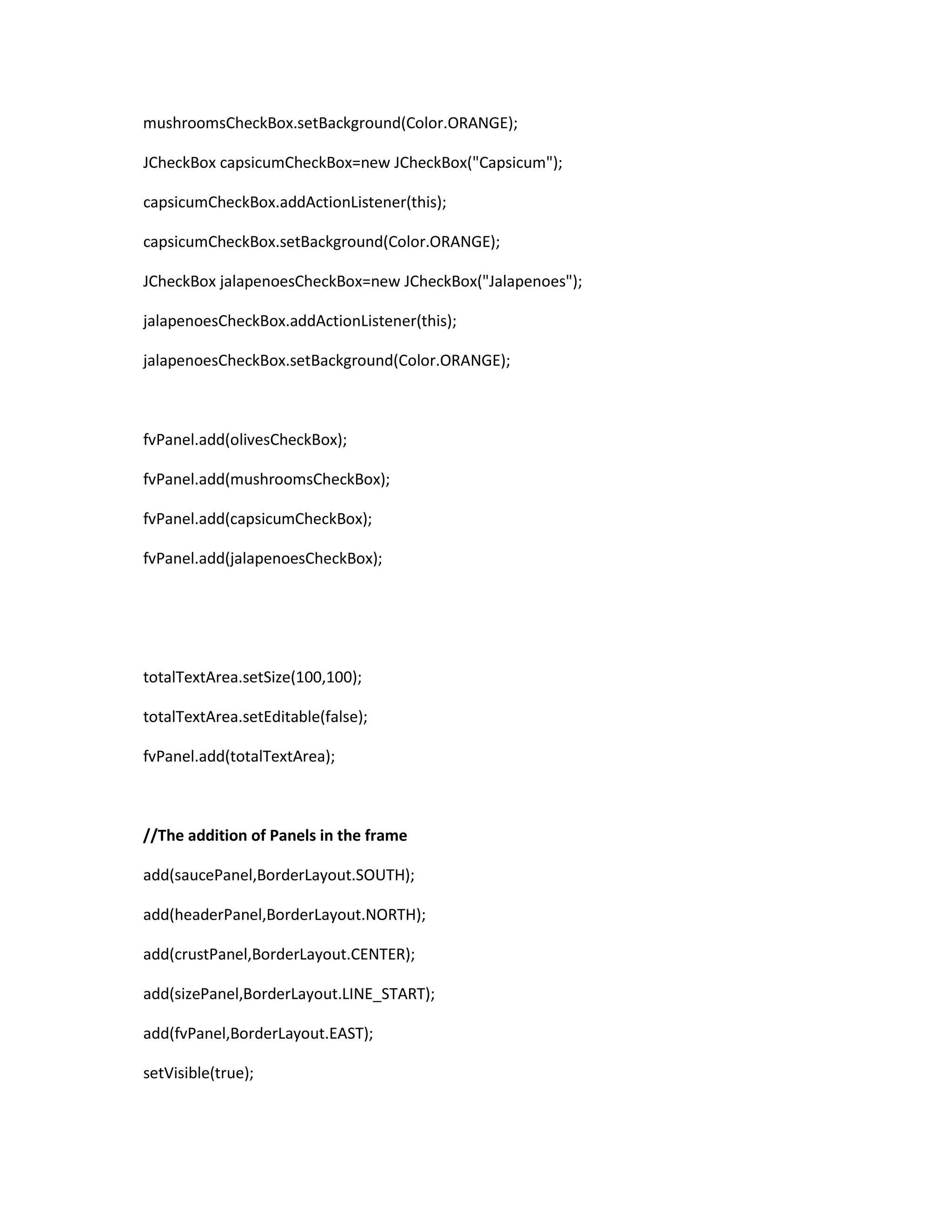 mushroomsCheckBox.setBackground(Color.ORANGE);
JCheckBox capsicumCheckBox=new JCheckBox("Capsicum");
capsicumCheckBox.addActionListener(this);
capsicumCheckBox.setBackground(Color.ORANGE);
JCheckBox jalapenoesCheckBox=new JCheckBox("Jalapenoes");
jalapenoesCheckBox.addActionListener(this);
jalapenoesCheckBox.setBackground(Color.ORANGE);
fvPanel.add(olivesCheckBox);
fvPanel.add(mushroomsCheckBox);
fvPanel.add(capsicumCheckBox);
fvPanel.add(jalapenoesCheckBox);
totalTextArea.setSize(100,100);
totalTextArea.setEditable(false);
fvPanel.add(totalTextArea);
//The addition of Panels in the frame
add(saucePanel,BorderLayout.SOUTH);
add(headerPanel,BorderLayout.NORTH);
add(crustPanel,BorderLayout.CENTER);
add(sizePanel,BorderLayout.LINE_START);
add(fvPanel,BorderLayout.EAST);
setVisible(true);
 