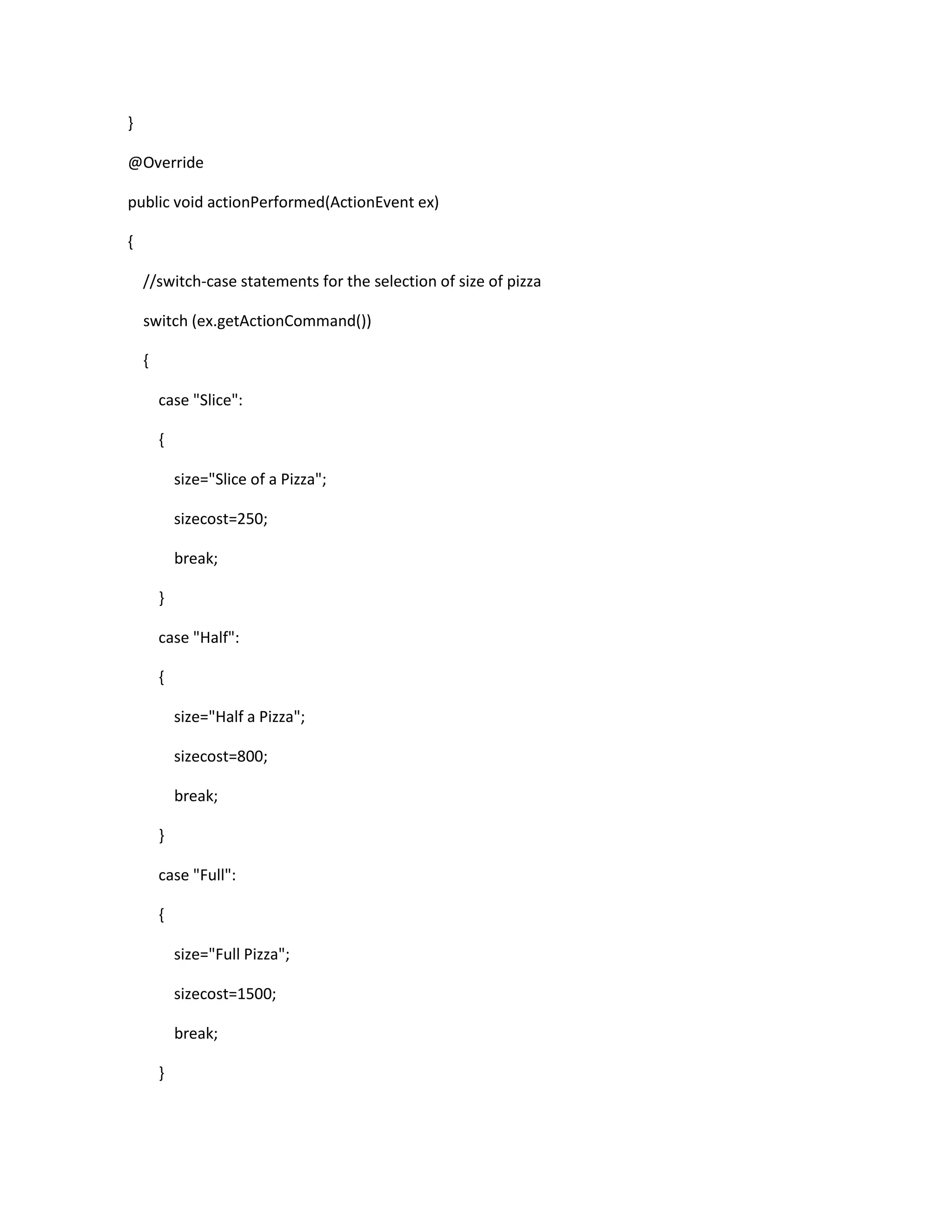 }
@Override
public void actionPerformed(ActionEvent ex)
{
//switch-case statements for the selection of size of pizza
switch (ex.getActionCommand())
{
case "Slice":
{
size="Slice of a Pizza";
sizecost=250;
break;
}
case "Half":
{
size="Half a Pizza";
sizecost=800;
break;
}
case "Full":
{
size="Full Pizza";
sizecost=1500;
break;
}
 