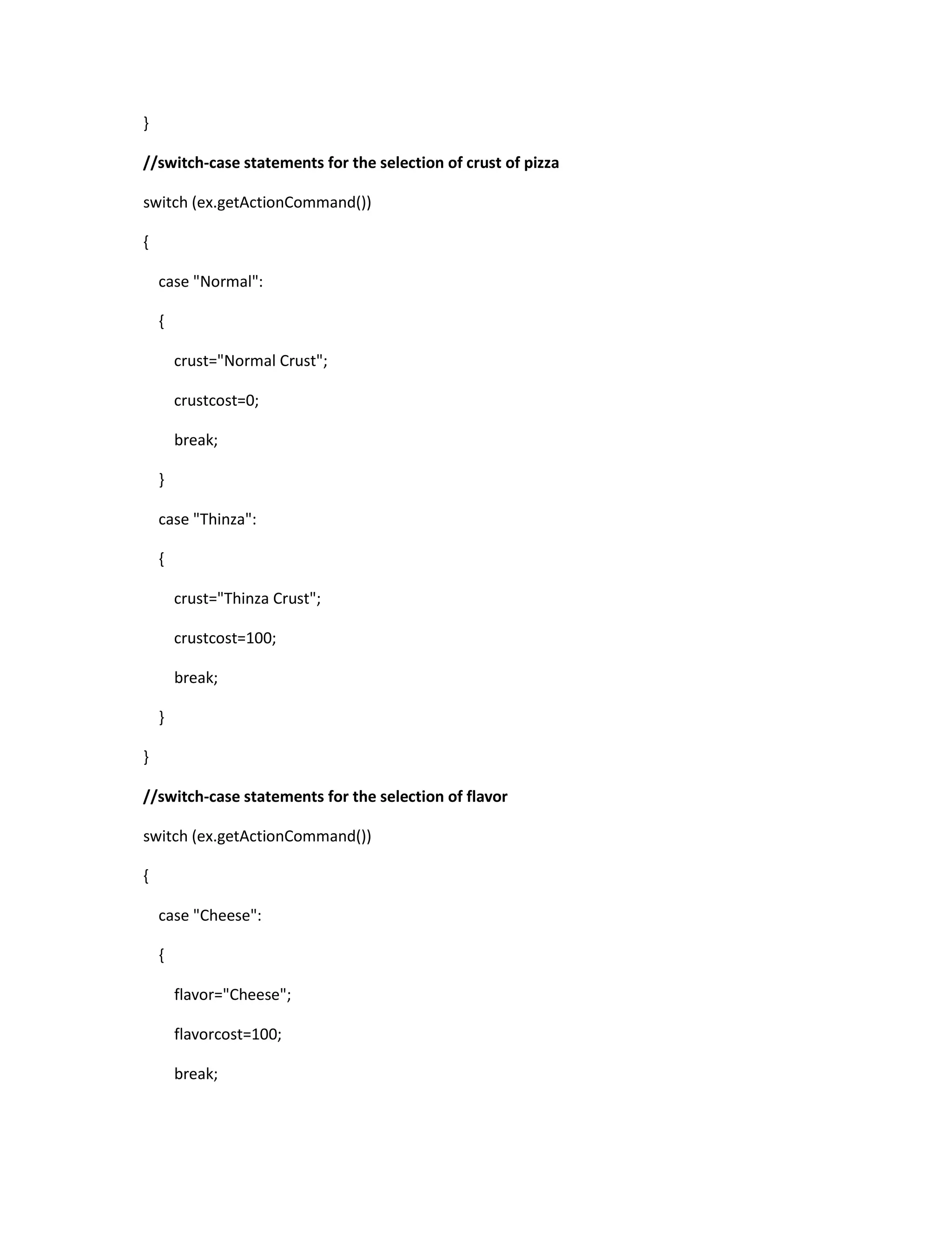 }
//switch-case statements for the selection of crust of pizza
switch (ex.getActionCommand())
{
case "Normal":
{
crust="Normal Crust";
crustcost=0;
break;
}
case "Thinza":
{
crust="Thinza Crust";
crustcost=100;
break;
}
}
//switch-case statements for the selection of flavor
switch (ex.getActionCommand())
{
case "Cheese":
{
flavor="Cheese";
flavorcost=100;
break;
 