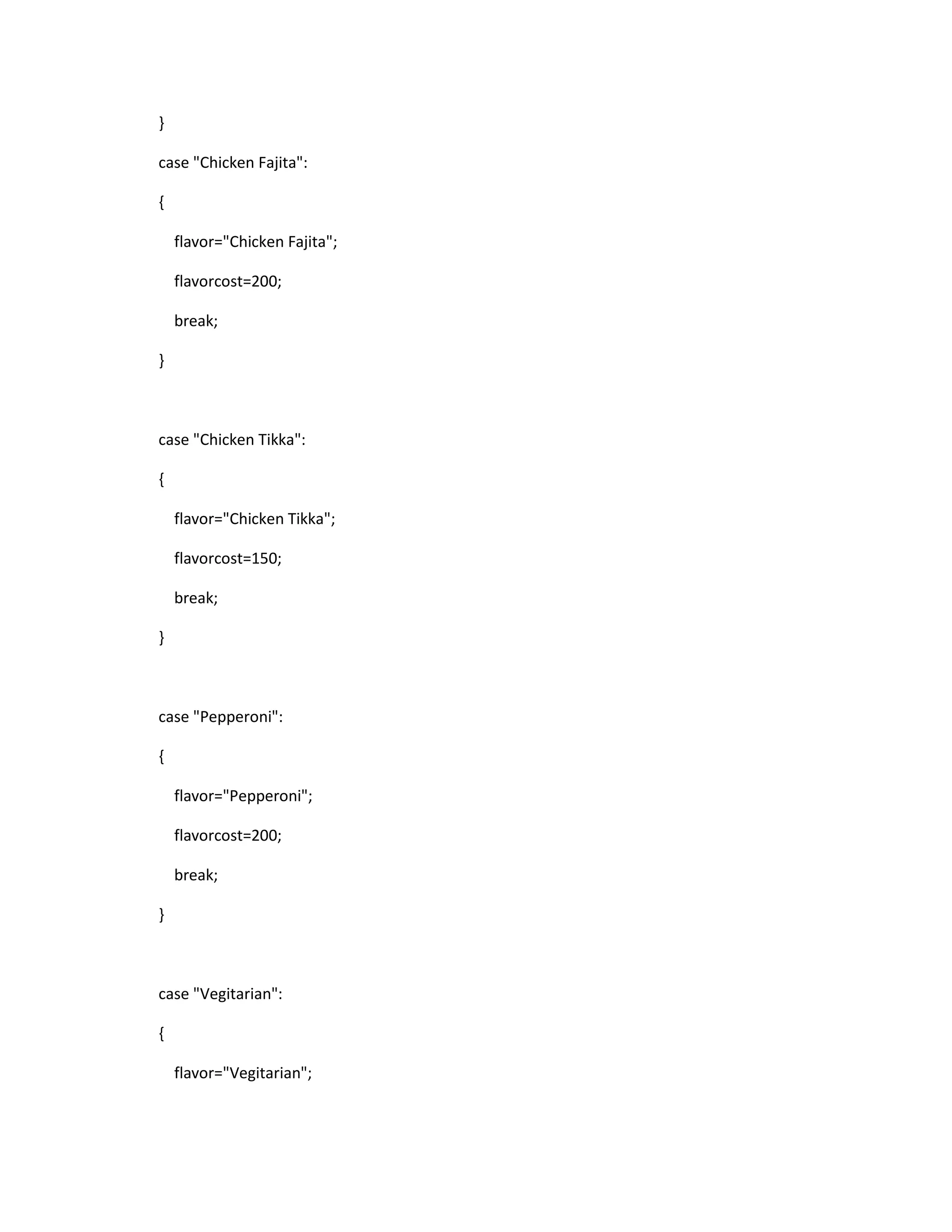 }
case "Chicken Fajita":
{
flavor="Chicken Fajita";
flavorcost=200;
break;
}
case "Chicken Tikka":
{
flavor="Chicken Tikka";
flavorcost=150;
break;
}
case "Pepperoni":
{
flavor="Pepperoni";
flavorcost=200;
break;
}
case "Vegitarian":
{
flavor="Vegitarian";
 