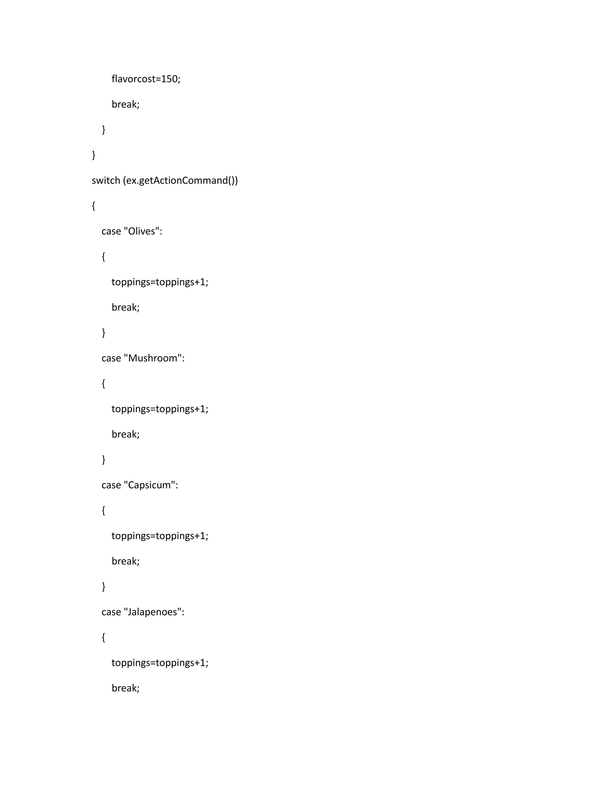 flavorcost=150;
break;
}
}
switch (ex.getActionCommand())
{
case "Olives":
{
toppings=toppings+1;
break;
}
case "Mushroom":
{
toppings=toppings+1;
break;
}
case "Capsicum":
{
toppings=toppings+1;
break;
}
case "Jalapenoes":
{
toppings=toppings+1;
break;
 