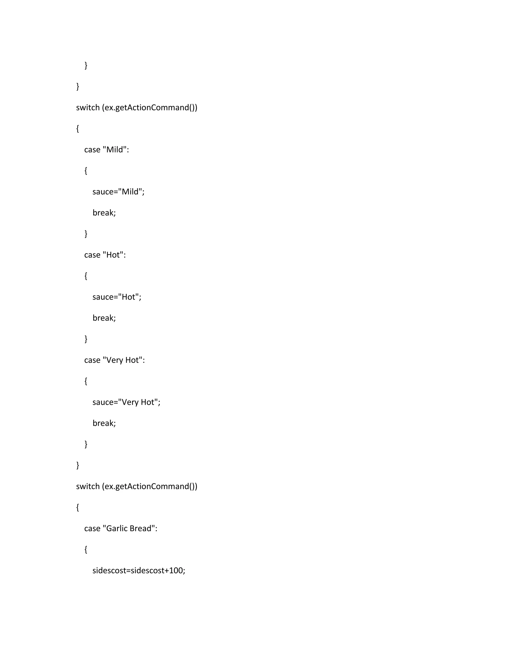 }
}
switch (ex.getActionCommand())
{
case "Mild":
{
sauce="Mild";
break;
}
case "Hot":
{
sauce="Hot";
break;
}
case "Very Hot":
{
sauce="Very Hot";
break;
}
}
switch (ex.getActionCommand())
{
case "Garlic Bread":
{
sidescost=sidescost+100;
 