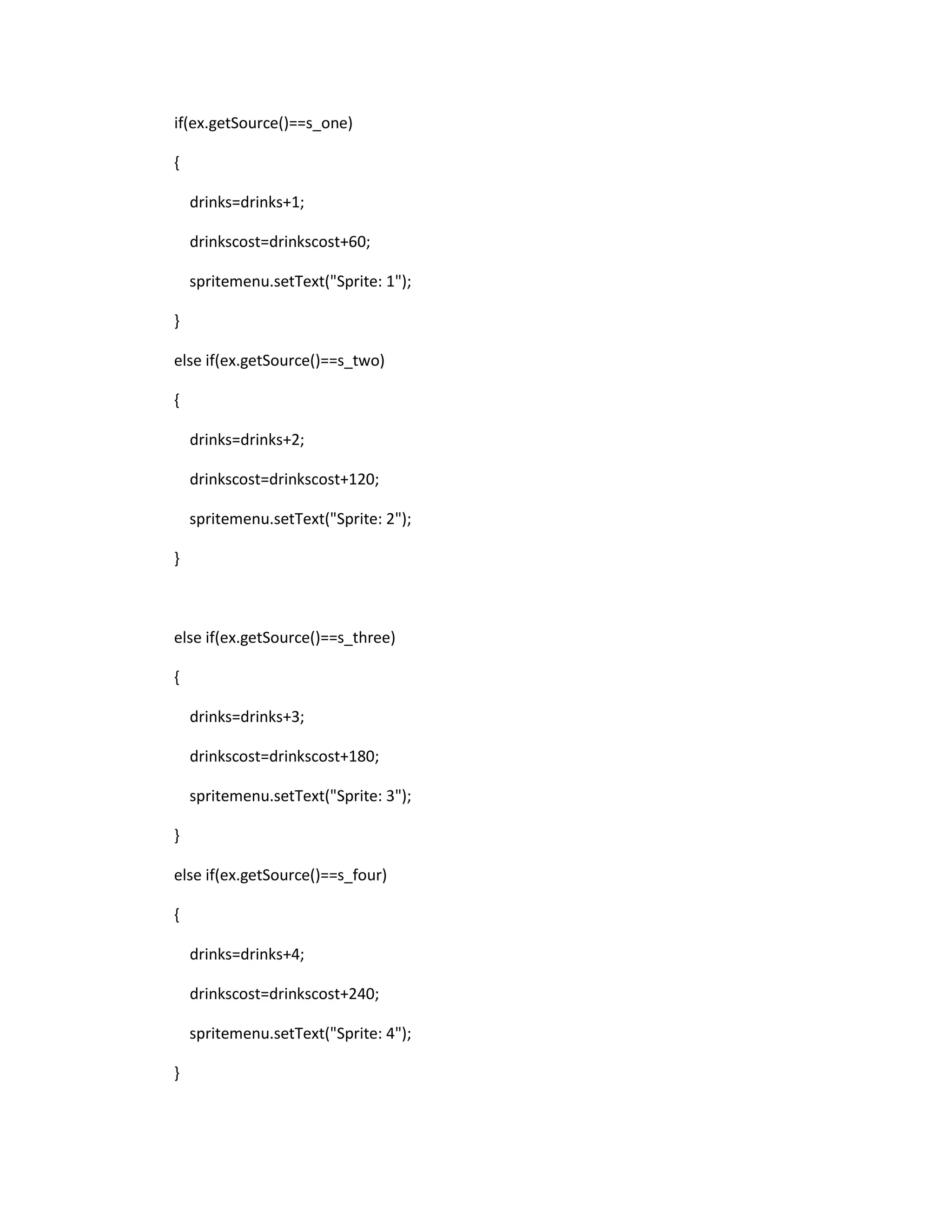 if(ex.getSource()==s_one)
{
drinks=drinks+1;
drinkscost=drinkscost+60;
spritemenu.setText("Sprite: 1");
}
else if(ex.getSource()==s_two)
{
drinks=drinks+2;
drinkscost=drinkscost+120;
spritemenu.setText("Sprite: 2");
}
else if(ex.getSource()==s_three)
{
drinks=drinks+3;
drinkscost=drinkscost+180;
spritemenu.setText("Sprite: 3");
}
else if(ex.getSource()==s_four)
{
drinks=drinks+4;
drinkscost=drinkscost+240;
spritemenu.setText("Sprite: 4");
}
 