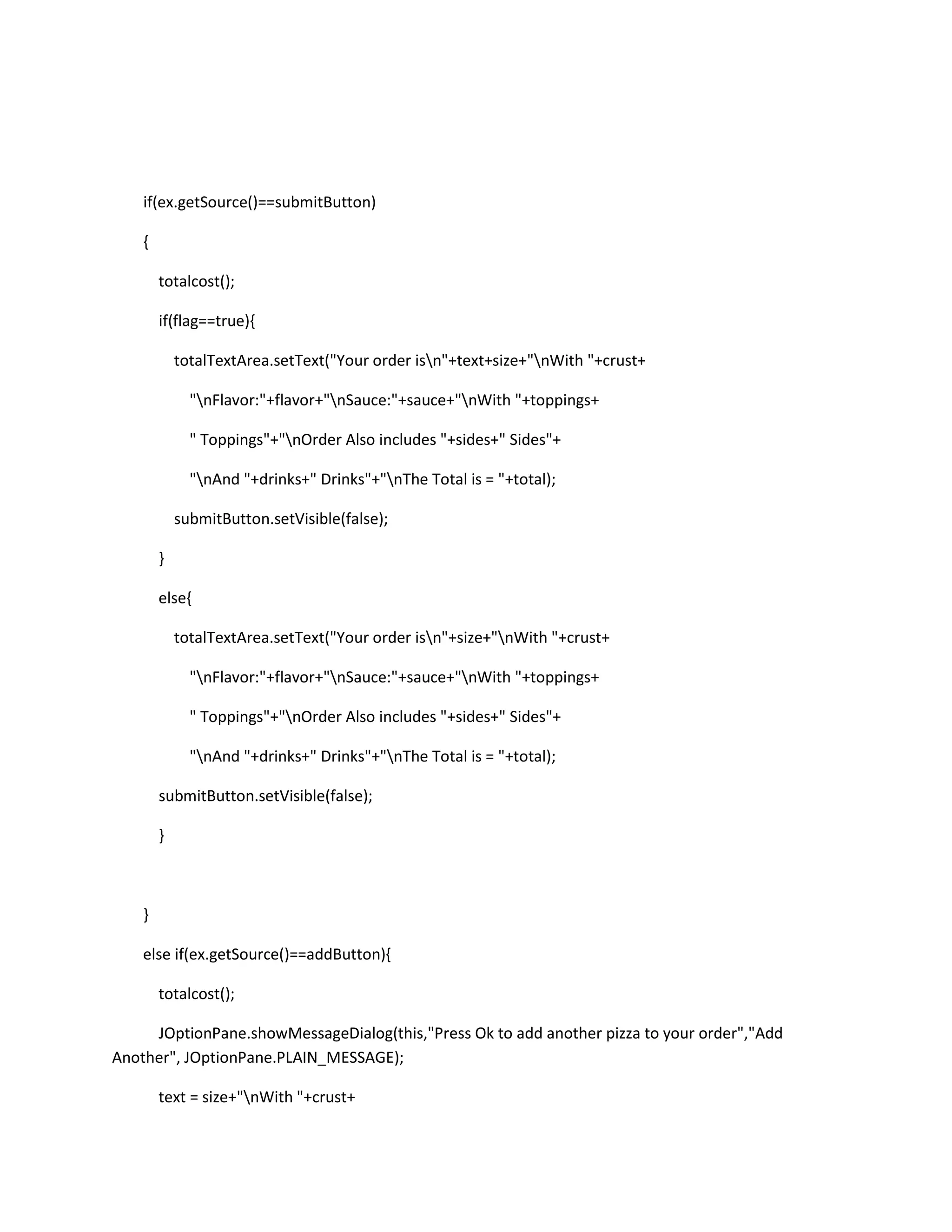 if(ex.getSource()==submitButton)
{
totalcost();
if(flag==true){
totalTextArea.setText("Your order isn"+text+size+"nWith "+crust+
"nFlavor:"+flavor+"nSauce:"+sauce+"nWith "+toppings+
" Toppings"+"nOrder Also includes "+sides+" Sides"+
"nAnd "+drinks+" Drinks"+"nThe Total is = "+total);
submitButton.setVisible(false);
}
else{
totalTextArea.setText("Your order isn"+size+"nWith "+crust+
"nFlavor:"+flavor+"nSauce:"+sauce+"nWith "+toppings+
" Toppings"+"nOrder Also includes "+sides+" Sides"+
"nAnd "+drinks+" Drinks"+"nThe Total is = "+total);
submitButton.setVisible(false);
}
}
else if(ex.getSource()==addButton){
totalcost();
JOptionPane.showMessageDialog(this,"Press Ok to add another pizza to your order","Add
Another", JOptionPane.PLAIN_MESSAGE);
text = size+"nWith "+crust+
 