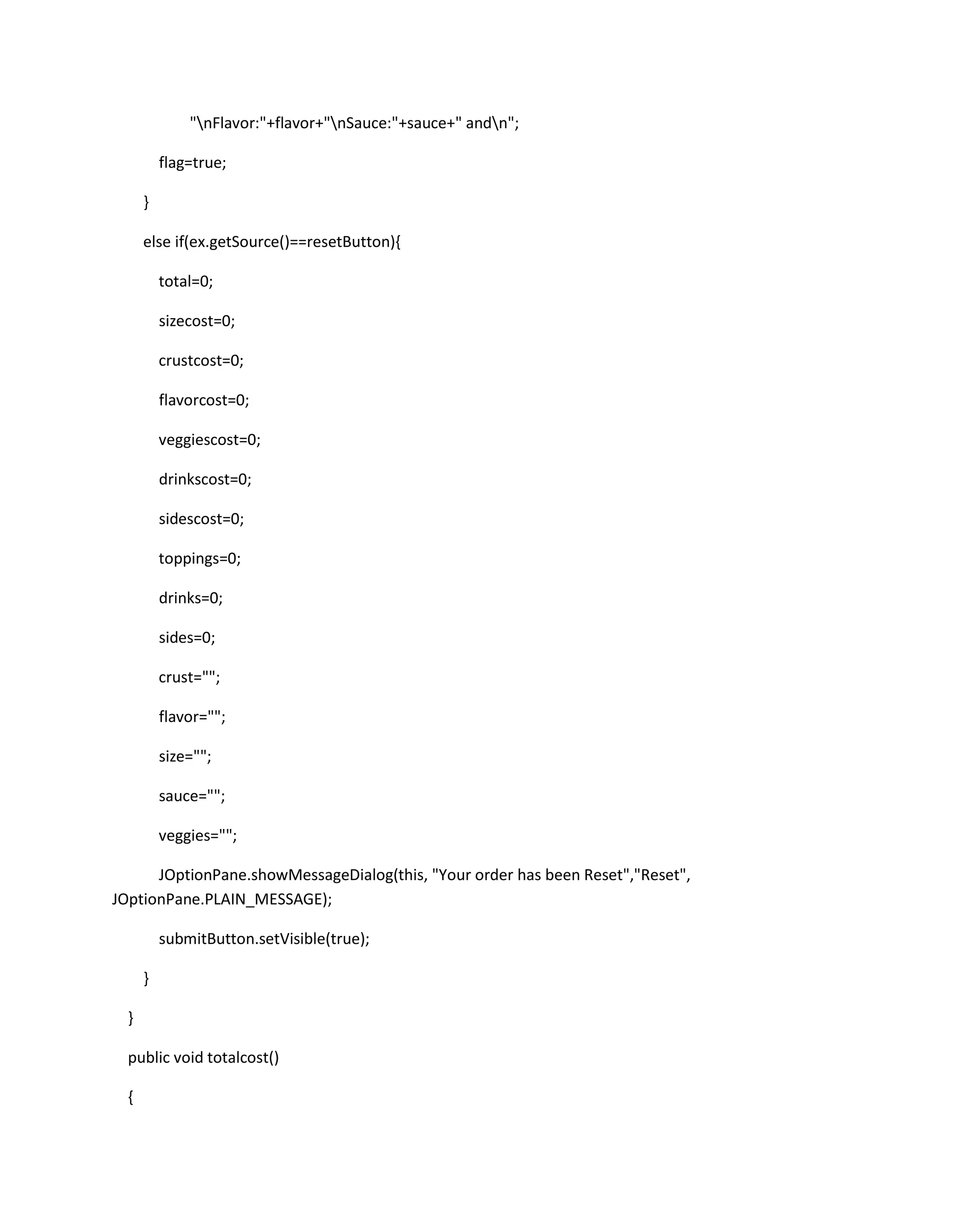 "nFlavor:"+flavor+"nSauce:"+sauce+" andn";
flag=true;
}
else if(ex.getSource()==resetButton){
total=0;
sizecost=0;
crustcost=0;
flavorcost=0;
veggiescost=0;
drinkscost=0;
sidescost=0;
toppings=0;
drinks=0;
sides=0;
crust="";
flavor="";
size="";
sauce="";
veggies="";
JOptionPane.showMessageDialog(this, "Your order has been Reset","Reset",
JOptionPane.PLAIN_MESSAGE);
submitButton.setVisible(true);
}
}
public void totalcost()
{
 