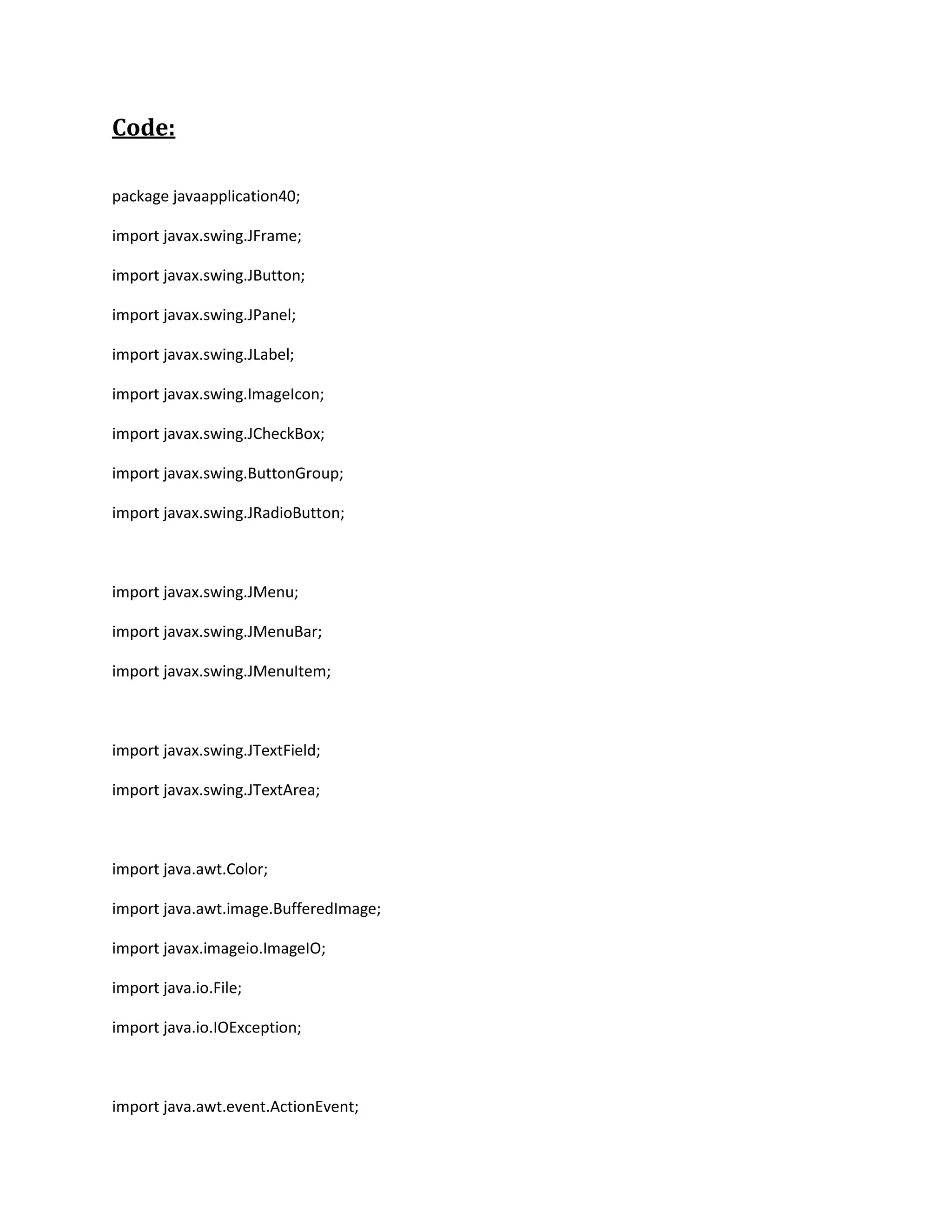 Code:
package javaapplication40;
import javax.swing.JFrame;
import javax.swing.JButton;
import javax.swing.JPanel;
import javax.swing.JLabel;
import javax.swing.ImageIcon;
import javax.swing.JCheckBox;
import javax.swing.ButtonGroup;
import javax.swing.JRadioButton;
import javax.swing.JMenu;
import javax.swing.JMenuBar;
import javax.swing.JMenuItem;
import javax.swing.JTextField;
import javax.swing.JTextArea;
import java.awt.Color;
import java.awt.image.BufferedImage;
import javax.imageio.ImageIO;
import java.io.File;
import java.io.IOException;
import java.awt.event.ActionEvent;
 