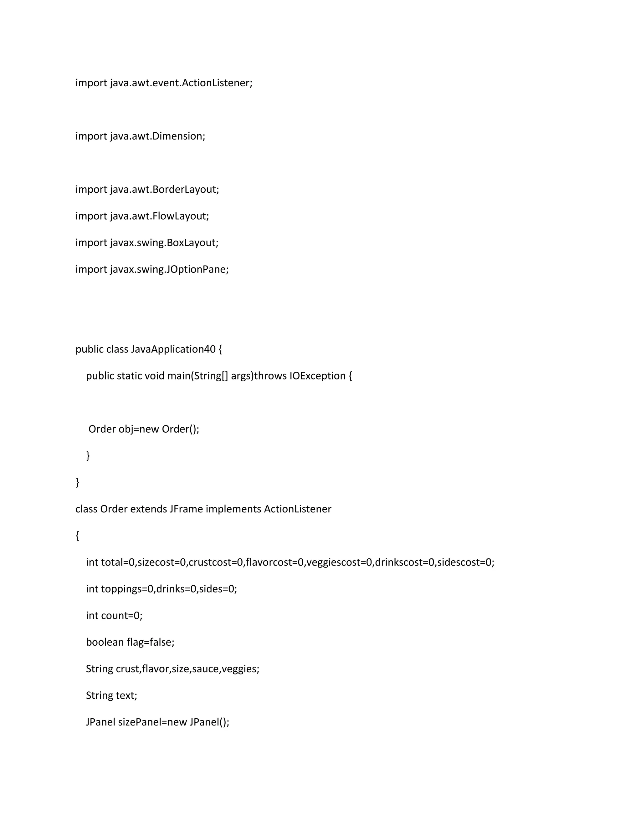 import java.awt.event.ActionListener;
import java.awt.Dimension;
import java.awt.BorderLayout;
import java.awt.FlowLayout;
import javax.swing.BoxLayout;
import javax.swing.JOptionPane;
public class JavaApplication40 {
public static void main(String[] args)throws IOException {
Order obj=new Order();
}
}
class Order extends JFrame implements ActionListener
{
int total=0,sizecost=0,crustcost=0,flavorcost=0,veggiescost=0,drinkscost=0,sidescost=0;
int toppings=0,drinks=0,sides=0;
int count=0;
boolean flag=false;
String crust,flavor,size,sauce,veggies;
String text;
JPanel sizePanel=new JPanel();
 