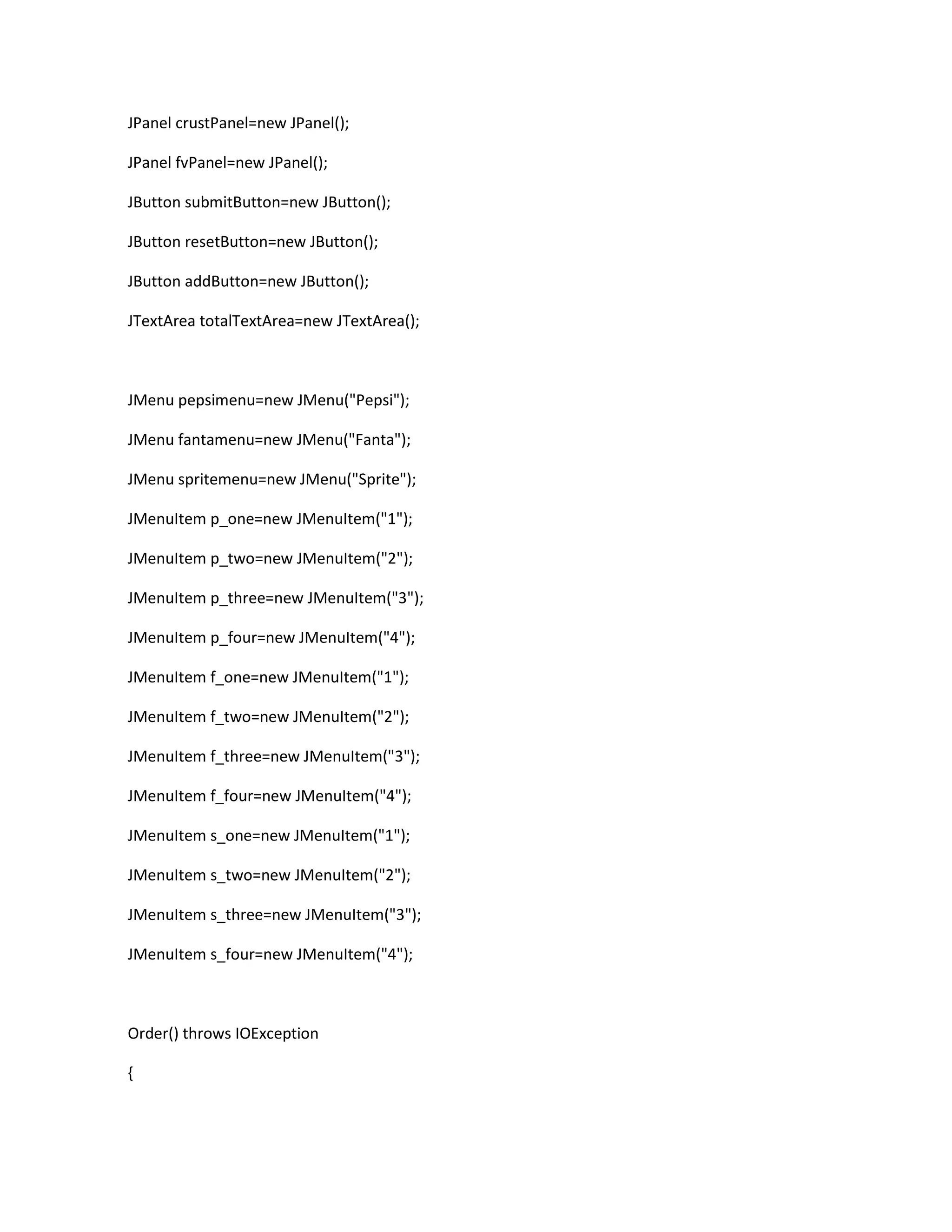 JPanel crustPanel=new JPanel();
JPanel fvPanel=new JPanel();
JButton submitButton=new JButton();
JButton resetButton=new JButton();
JButton addButton=new JButton();
JTextArea totalTextArea=new JTextArea();
JMenu pepsimenu=new JMenu("Pepsi");
JMenu fantamenu=new JMenu("Fanta");
JMenu spritemenu=new JMenu("Sprite");
JMenuItem p_one=new JMenuItem("1");
JMenuItem p_two=new JMenuItem("2");
JMenuItem p_three=new JMenuItem("3");
JMenuItem p_four=new JMenuItem("4");
JMenuItem f_one=new JMenuItem("1");
JMenuItem f_two=new JMenuItem("2");
JMenuItem f_three=new JMenuItem("3");
JMenuItem f_four=new JMenuItem("4");
JMenuItem s_one=new JMenuItem("1");
JMenuItem s_two=new JMenuItem("2");
JMenuItem s_three=new JMenuItem("3");
JMenuItem s_four=new JMenuItem("4");
Order() throws IOException
{
 