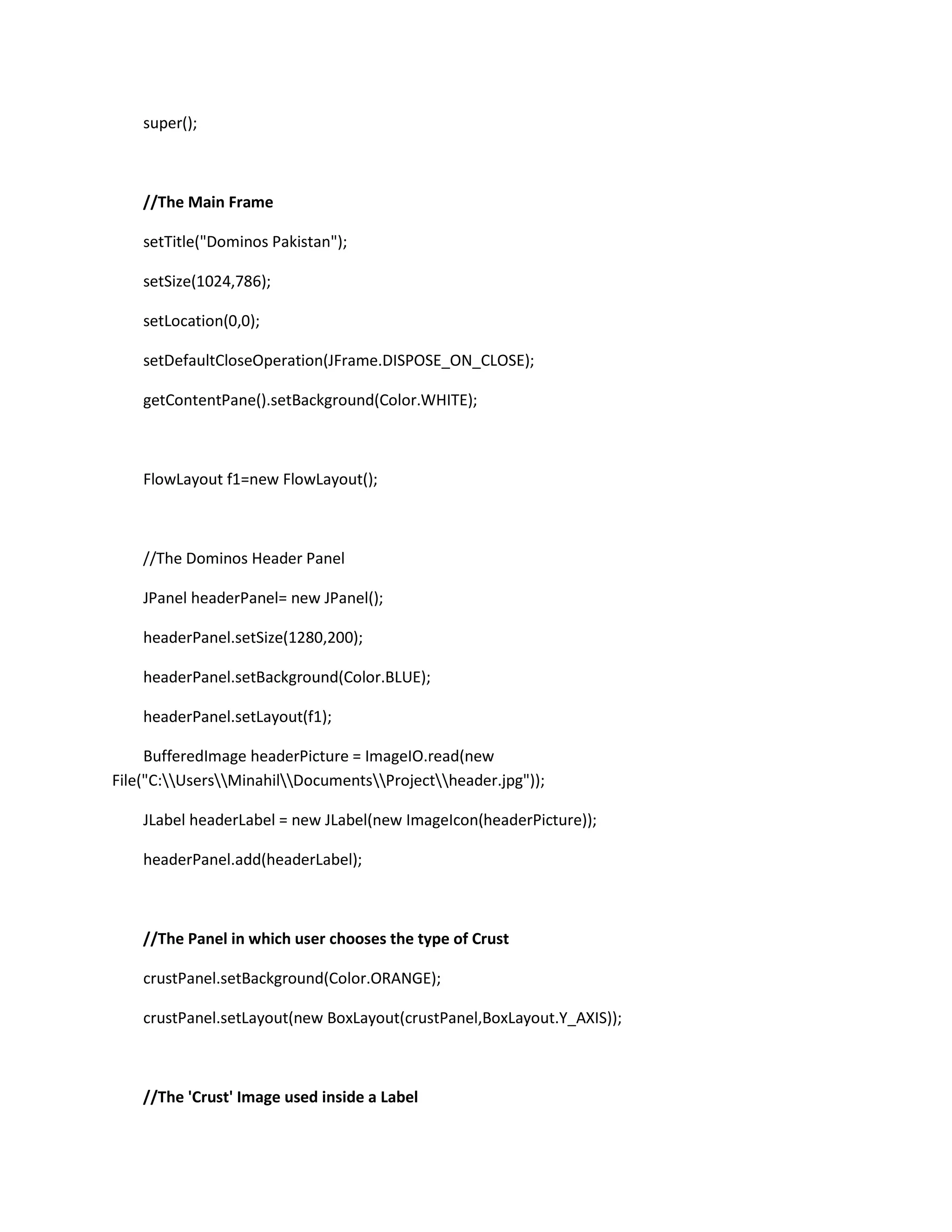 super();
//The Main Frame
setTitle("Dominos Pakistan");
setSize(1024,786);
setLocation(0,0);
setDefaultCloseOperation(JFrame.DISPOSE_ON_CLOSE);
getContentPane().setBackground(Color.WHITE);
FlowLayout f1=new FlowLayout();
//The Dominos Header Panel
JPanel headerPanel= new JPanel();
headerPanel.setSize(1280,200);
headerPanel.setBackground(Color.BLUE);
headerPanel.setLayout(f1);
BufferedImage headerPicture = ImageIO.read(new
File("C:UsersMinahilDocumentsProjectheader.jpg"));
JLabel headerLabel = new JLabel(new ImageIcon(headerPicture));
headerPanel.add(headerLabel);
//The Panel in which user chooses the type of Crust
crustPanel.setBackground(Color.ORANGE);
crustPanel.setLayout(new BoxLayout(crustPanel,BoxLayout.Y_AXIS));
//The 'Crust' Image used inside a Label
 