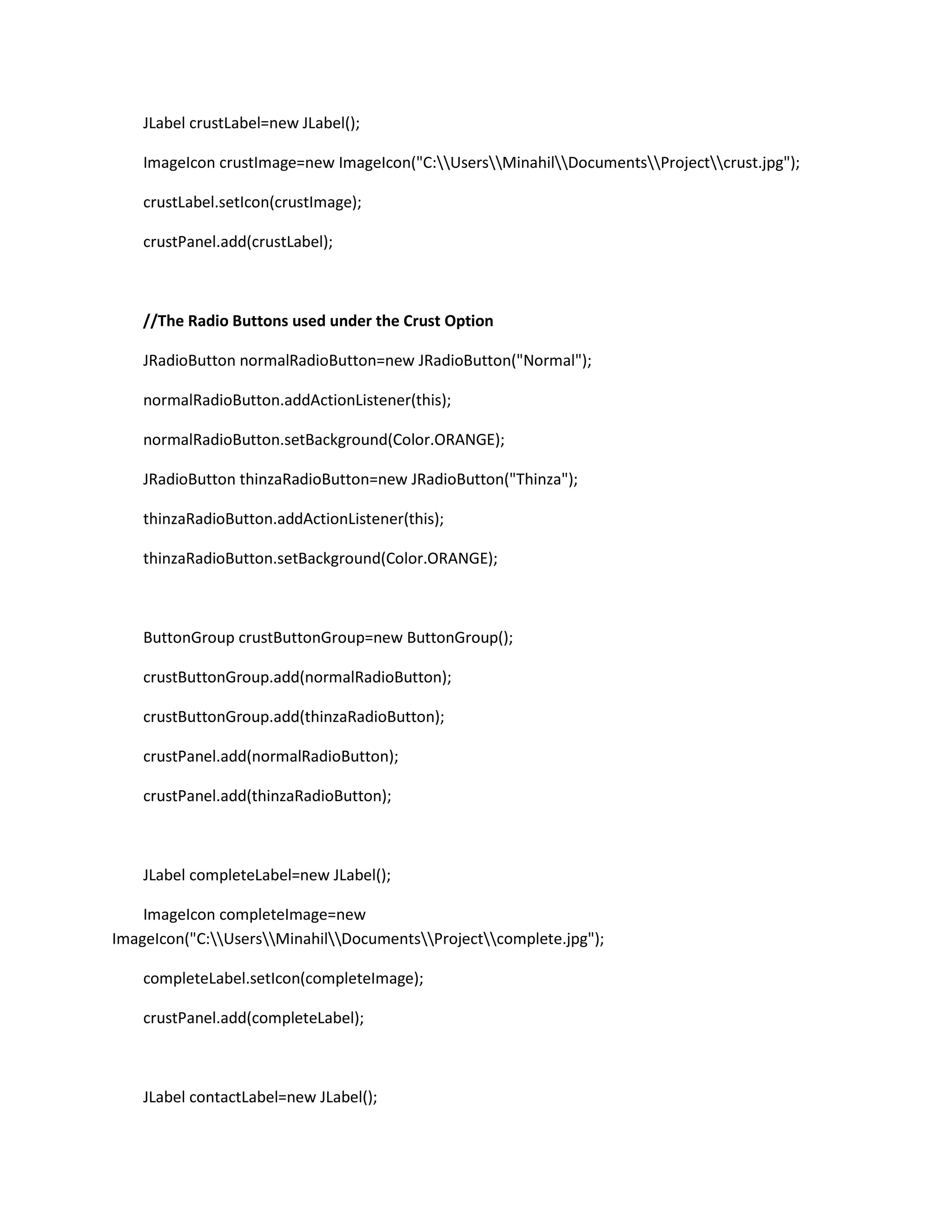 JLabel crustLabel=new JLabel();
ImageIcon crustImage=new ImageIcon("C:UsersMinahilDocumentsProjectcrust.jpg");
crustLabel.setIcon(crustImage);
crustPanel.add(crustLabel);
//The Radio Buttons used under the Crust Option
JRadioButton normalRadioButton=new JRadioButton("Normal");
normalRadioButton.addActionListener(this);
normalRadioButton.setBackground(Color.ORANGE);
JRadioButton thinzaRadioButton=new JRadioButton("Thinza");
thinzaRadioButton.addActionListener(this);
thinzaRadioButton.setBackground(Color.ORANGE);
ButtonGroup crustButtonGroup=new ButtonGroup();
crustButtonGroup.add(normalRadioButton);
crustButtonGroup.add(thinzaRadioButton);
crustPanel.add(normalRadioButton);
crustPanel.add(thinzaRadioButton);
JLabel completeLabel=new JLabel();
ImageIcon completeImage=new
ImageIcon("C:UsersMinahilDocumentsProjectcomplete.jpg");
completeLabel.setIcon(completeImage);
crustPanel.add(completeLabel);
JLabel contactLabel=new JLabel();
 
