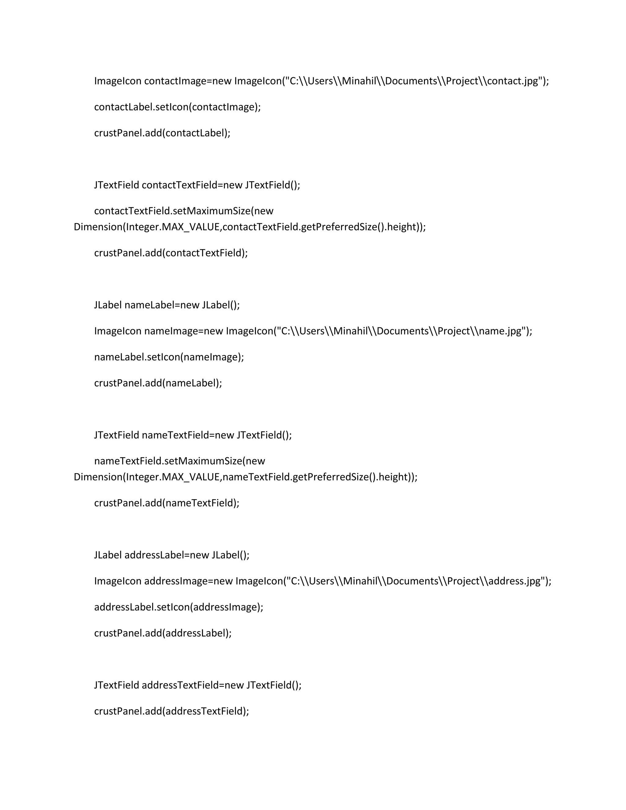ImageIcon contactImage=new ImageIcon("C:UsersMinahilDocumentsProjectcontact.jpg");
contactLabel.setIcon(contactImage);
crustPanel.add(contactLabel);
JTextField contactTextField=new JTextField();
contactTextField.setMaximumSize(new
Dimension(Integer.MAX_VALUE,contactTextField.getPreferredSize().height));
crustPanel.add(contactTextField);
JLabel nameLabel=new JLabel();
ImageIcon nameImage=new ImageIcon("C:UsersMinahilDocumentsProjectname.jpg");
nameLabel.setIcon(nameImage);
crustPanel.add(nameLabel);
JTextField nameTextField=new JTextField();
nameTextField.setMaximumSize(new
Dimension(Integer.MAX_VALUE,nameTextField.getPreferredSize().height));
crustPanel.add(nameTextField);
JLabel addressLabel=new JLabel();
ImageIcon addressImage=new ImageIcon("C:UsersMinahilDocumentsProjectaddress.jpg");
addressLabel.setIcon(addressImage);
crustPanel.add(addressLabel);
JTextField addressTextField=new JTextField();
crustPanel.add(addressTextField);
 