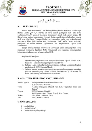 PROPOSAL 
PERINGATAN MAULID NABI MUHAMMAD SAW 
SDN. PADASUKA MANDIRI 1 
2014 
1 
بسم الله الرحمن الرحيم 
A. PENDAHULUAN 
Maulid Nabi Muhammad SAW kadang-kadang Maulid Nabi atau Maulud saja 
(bahasa Arab: مولد النبي , mawlid an-nabī), adalah peringatan hari lahir Nabi 
Muhammad SAW, yang di Indonesia perayaannya jatuh pada setiap tanggal 12 
Rabiul Awal dalam penanggalan Hijriyah. Kata maulid atau milad dalam bahasa 
Arab berarti hari lahir. Perayaan Maulid Nabi merupakan tradisi yang berkembang di 
masyarakat Islam jauh setelah Nabi Muhammad SAW wafat. Secara subtansi, 
peringatan ini adalah ekspresi kegembiraan dan penghormatan kepada Nabi 
Muhammad. 
Sangat penting kiranya peristiwa ini diperingati untuk mengingatkan siswa 
mengenai pentingnya kelahiran Nabi Muhammad saw, sekaligus meningkatkan 
keimanan serta ketaqwaan terhadap Allah SWT. 
Kegiatan ini bertujuan : 
1. Memberikan pengalaman dan wawasan keislaman kepada siswa/i SDN. 
Padasuka Mandiri melalui peringatan Maulid Nabi. 
2. Sebagai Media untuk bersilaturrahmi dengan berbagai komponen lingkup 
pendidikan di SDN. Padsuka Mandiri 1. 
3. Sebagai wahana untuk menumbuhkan semangat dalam upaya mewujudkan 
generasi manusia yang cerdas, beriman dan bertaqwa ( UU nomor 20 
tahun 2003 tentang sistem Pendidikan Nasional). 
B. NAMA, TEMA, TEMPAT DAN WAKTU KEGIATAN 
Nama Kegiatan : Peringatan Maulid Nabi Muhammad saw 
SDN. Padasuka Mandiri 1. 
Tema : “Melalui Peringatan Maulid Nabi Kita Tingkatkan Iman Dan 
Taqwa” 
Tempat : SDN. Padasuka Mandiri 1 
Kel. Padasuka Kec. Cimahi Tengah Kota Cimahi 
Waktu : Hari Sabtu, 18 Januari 2014 
Jam : 08.00 Wib S/D Selesai 
C. JENIS KEGIATAN 
1. Lomba Pidato 
2. Lomba Kaligrafi 
3. Lomba Menyanyi lagu Religi 
 