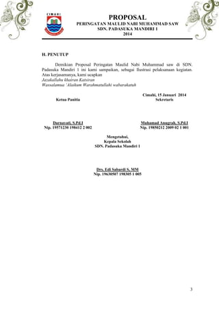 PROPOSAL 
PERINGATAN MAULID NABI MUHAMMAD SAW 
SDN. PADASUKA MANDIRI 1 
2014 
3 
H. PENUTUP 
Demikian Proposal Peringatan Maulid Nabi Muhammad saw di SDN. 
Padasuka Mandiri 1 ini kami sampaikan, sebagai Ilustrasi pelaksanaan kegiatan. 
Atas kerjasamanya, kami ucapkan 
Jazakallahu khairan Katsiran 
Wassalamua ‘Alaikum Warahmatullahi wabarakatuh 
Cimahi, 15 Januari 2014 
Ketua Panitia Sekretaris 
Darnayati, S.Pd.I Muhamad Anugrah, S.Pd.I 
Nip. 19571230 198412 2 002 Nip. 19850212 2009 02 1 001 
Mengetahui, 
Kepala Sekolah 
SDN. Padasuka Mandiri 1 
Drs. Edi Sabardi S, MM 
Nip. 19630507 198305 1 005 
 