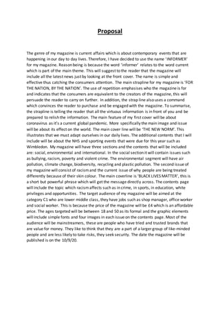 Proposal
The genre of my magazine is current affairs which is about contemporary events that are
happening in our day to day lives. Therefore, I have decided to use the name ‘INFORMER’
for my magazine. Reason being is because the word ‘informer’ relates to the word current
which is part of the main theme. This will suggest to the reader that the magazine will
include all the latest news just by looking at the front cover. The name is simple and
effective thus catching the consumers attention. The main strapline for my magazine is ‘FOR
THE NATION, BY THE NATION’. The use of repetition emphasises who the magazine is for
and indicates that the consumers are equivalent to the creators of the magazine, this will
persuade the reader to carry on further. In addition, the strap line also uses a command
which convinces the reader to purchase and be engaged with the magazine. To summarise,
the strapline is telling the reader that all the virtuous information is in front of you and be
prepared to relish the information. The main feature of my first cover will be about
coronavirus as it’s a current global pandemic. More specifically the main image and issue
will be about its effect on the world. The main cover line will be ‘THE NEW NORM’. This
illustrates that we must adapt ourselves in our daily lives. The additional contents that I will
include will be about the NHS and sporting events that were due for this year such as
Wimbledon. My magazine will have three sections and the contents that will be included
are: social, environmental and international. In the social section it will contain issues such
as bullying, racism, poverty and violent crime. The environmental segment will have air
pollution, climate change, biodiversity, recycling and plastic pollution. The second issue of
my magazine will consist of racismand the current issue of why people are being treated
differently because of their skin colour. The main coverline is ‘BLACK LIVES MATTER’, this is
a short but powerful phrase which will get the message directly across. The contents page
will include the topic which racismaffects such as in crime, in sports, in education, white
privileges and opportunities. The target audience of my magazine will be aimed at the
category C1 who are lower middle class, they have jobs such as shop manager, office worker
and social worker. This is because the price of the magazine will be £4 which is an affordable
price. The ages targeted will be between 18 and 50 as its formal and the graphic elements
will include simple fonts and four images in each issue on the contents page. Most of the
audience will be mainstreamers, these are people who have tried and trusted brands that
are value for money. They like to think that they are a part of a larger group of like-minded
people and are less likely to take risks, they seek security. The date the magazine will be
published is on the 10/9/20.
 