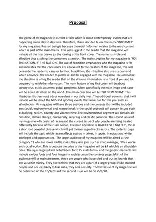 Proposal
The genre of my magazine is current affairs which is about contemporary events that are
happening in our day to day lives. Therefore, I have decided to use the name ‘INFORMER’
for my magazine. Reason being is because the word ‘informer’ relates to the word current
which is part of the main theme. This will suggest to the reader that the magazine will
include all the latest news just by looking at the front cover. The name is simple and
effective thus catching the consumers attention. The main strapline for my magazine is ‘FOR
THE NATION, BY THE NATION’. The use of repetition emphasises who the magazine is for
and indicates that the consumers are equivalent to the creators of the magazine, this will
persuade the reader to carry on further. In addition, the strap line also uses a command
which convinces the reader to purchase and be engaged with the magazine. To summarise,
the strapline is telling the reader that all the virtuous information is in front of you and be
prepared to relish the information. The main feature of my first cover will be about
coronavirus as it is a current global pandemic. More specifically the main image and issue
will be about its effect on the world. The main cover line will be ‘THE NEW NORM’. This
illustrates that we must adapt ourselves in our daily lives. The additional contents that I will
include will be about the NHS and sporting events that were due for this year such as
Wimbledon. My magazine will have three sections and the contents that will be included
are: social, environmental and international. In the social section it will contain issues such
as bullying, racism, poverty and violent crime. The environmental segment will contain air
pollution, climate change, biodiversity, recycling and plastic pollution. The second issue of
my magazine will consist of racismand the current issue of why people are being treated
differently because of their skin colour. The main coverline is ‘BLACK LIVES MATTER’, this is
a short but powerful phrase which will get the message directly across. The contents page
will include the topic which racismaffects such as in crime, in sports, in education, white
privileges and opportunities. The target audience of my magazine will be aimed at the
category C1 who are lower middle class, they have jobs such as shop manager, office worker
and social worker. This is because the price of the magazine will be £4 which is an affordable
price. The ages targeted will be between 16 to 25 as its formal and the graphic elements will
include various fonts and four images in each issue on the contents page. Most of the
audience will be mainstreamers, these are people who have tried and trusted brands that
are value for money. They like to think that they are a part of a larger group of like-minded
people and are less likely to take risks, they seek security. The first issue of my magazine will
be published on the 10/9/20 and the second issue will be on 25/9/20.
 
