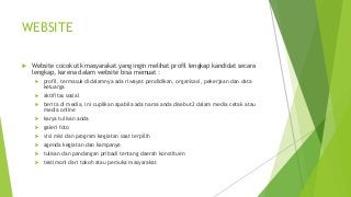 WEBSITE
 Website cocok utk masyarakat yang ingin melihat profil lengkap kandidat secara
lengkap, karena dalam website bisa memuat :
 profil, termasuk didalamnya ada riwayat pendidikan, organisasi, pekerjaan dan data
keluarga
 aktifitas sosial
 berita di media, ini cuplikan apabila ada nama anda disebut2 dalam media cetak atau
media online
 karya tulisan anda
 galeri foto
 visi misi dan program kegiatan saat terpilih
 agenda kegiatan dan kampanye
 tulisan dan pandangan pribadi tentang daerah konstituen
 testimoni dari tokoh atau pemuka masyarakat
 