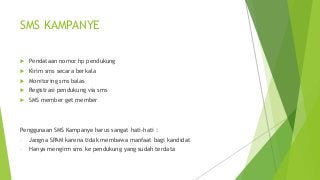 SMS KAMPANYE
 Pendataan nomor hp pendukung
 Kirim sms secara berkala
 Monitoring sms balas
 Registrasi pendukung via sms
 SMS member get member
Penggunaan SMS Kampanye harus sangat hati-hati :
- Jangna SPAM karena tidak membawa manfaat bagi kandidat
- Hanya mengirm sms ke pendukung yang sudah terdata
 