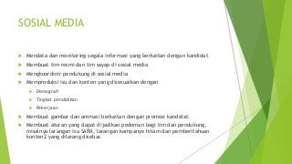 SOSIAL MEDIA
 Mendata dan monitoring segala informasi yang berkaitan dengan kandidat
 Membuat tim resmi dan tim sayap di sosial media
 Mengkoordinir pendukung di sosial media
 Memproduksi isu dan konten yang disesuaikan dengan
 Demografi
 Tingkat pendidikan
 Pekerjaan
 Membuat gambar dan animasi berkaitan dengan promosi kandidat.
 Membuat aturan yang dapat dijadikan pedoman bagi tim dan pendukung,
misalnya larangan isu SARA, larangan kampanye hitam dan pemberitahuan
konten2 yang dilarang disebar.
 
