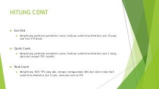 HITUNG CEPAT
 Exit Poll
 Menghitung perkiraan perolehan suara, hasilnya sudah bisa diketahui jam 10 pagi
saat hari H Pilkada
 Quick Count
 Menghitung perkiraan perolehan suara, hasilnya sudah bisa diketahui jam 2 siang,
data dari sampel TPS terpilih
 Real Count
 Menghitung 100% TPS yang ada, dengan menggunakan SMS dari saksi maka hasil
sudah bisa diketahui jam 5 sore, data dari semua TPS
 