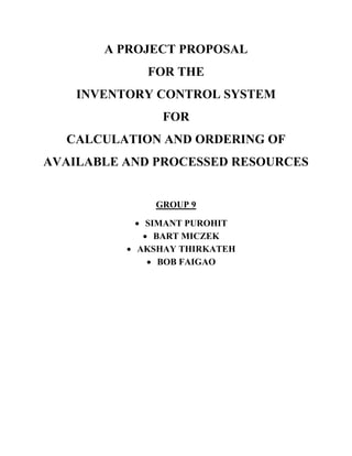 A PROJECT PROPOSAL
FOR THE
INVENTORY CONTROL SYSTEM
FOR
CALCULATION AND ORDERING OF
AVAILABLE AND PROCESSED RESOURCES
GROUP 9
 SIMANT PUROHIT
 BART MICZEK
 AKSHAY THIRKATEH
 BOB FAIGAO
 