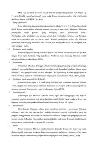 Data yang diperoleh dianalisis secara stastistik dengan menggunakan sidik ragam (uji
F). Apabila sidik ragam berpengaruh nyata maka dengan pengujian analisis nilai nilai tengah
perlakuan dengan uji BNT.D. Cara Kerja
1. Pengolahan lahan
Luas lahan yang digunakan dalam penelitian ini adalah 22 m x 10 m. Pengolahan, tanah
diolah dengan membersihkan lahan dari tanaman pengganggu atau gulma. Selanjutnya dilakukan
pembajakan tahap pertama yang bertujuan untuk membalikan tanah.
Pembajakan kedua dilakukan satu minggu setelah dari pembajakan pertama, yang bertujuan
untuk menggemburkan dan meratakan tanah. Sesudah pembajakan kedua lalu dilakukan
pembuatan petakan yang berukuran 2m x 2m dan jarak antara petakan 50 cm sedangkan jarak
antar ulangan 1 meter.
2. Pemberian pupuk kandang
Pemberian pupuk kandang dilakukan dengan cara disebar merata dipermukaan petakan,
dengan dosis pupuk kandang 10 kg perpetakan. Pemberian pupuk kandang dilakukan setelah
selesai pembuatan petakan (Intan, 2010).
3. Penanaman
Penanaman dilakukan 2 minggu setelah pemberian pupuk kandang. Dengan cara ditugal
sedalam 5 cm, setelah lubang tanam dibuat kemudian benih dimasukan kedalalam lubang tanam
sebanyak 2 butir yang di campur puradan sebanyak 2 butir perlubang. Varietas yang digunakan
dalam penelitian ini adalah varietas Hercules dengan jarak tanam 40 cm x 50 cm (Harist, 2001).
4. Pemberian pupuk anorganik (N, P dan K).
Pemberian dosis pupuk N, P dan K yang dilakukan pada saat tanam mentimun berumur
10 hts, dengan dosis pupuk sesuai perlakuan. Pemberian dosis pupuk kedua dilakukan pada saat
tanaman memasuki fase generatif (masa pembungaan) (Intan, 2010).
5. Pemasangan ajir
Pemasangan ajir dilakukan sebelum tanam, agar tidak mengganggu atau merusak
perakaran tanaman mentimun. Ajir yang digunakan adalah bambu yang berukuran 2 m, yang
dipasang secara berpasangan kemudian diatas ajir dibentangi dengan tali rapiah.
6. Pemeliharaan
Pemeliharaan dilakukan selama masa penelitian meliputi : penyiraman dilakukan
sebanyak 2 kali yaitu pagi dan sore hari (itu kalau dimusim kemarau), pengendalian hama dan
penyakit menggunakan intektisida dan festestisida dilakukan dengan cara penyemprotan satu
minggu sekali. Sedangkan pengendalian gulma dilakukan pada umur 2 minggu setelah tanam,
menggunakan tangan atau koret sampai ahir penelitian.
7. Panen
Panen mentimun dilakukan setelah tanaman ditanadai dengan ciri buah yang dapat
dipanen adalah buah yang berukuran besar, atau tergantung pada jenis varietasnya. Cara panen
dilakukan dengan cara memotong tangkai buah dengan pisau atau gunting (Harist, 2001).
 