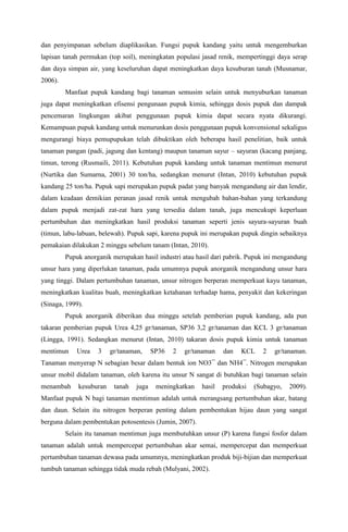 dan penyimpanan sebelum diaplikasikan. Fungsi pupuk kandang yaitu untuk mengemburkan
lapisan tanah permukan (top soil), meningkatan populasi jasad renik, mempertinggi daya serap
dan daya simpan air, yang keseluruhan dapat meningkatkan daya kesuburan tanah (Musnamar,
2006).
Manfaat pupuk kandang bagi tanaman semusim selain untuk menyuburkan tanaman
juga dapat meningkatkan efisensi pengunaan pupuk kimia, sehingga dosis pupuk dan dampak
pencemaran lingkungan akibat penggunaan pupuk kimia dapat secara nyata dikurangi.
Kemampuan pupuk kandang untuk menurunkan dosis penggunaan pupuk konvensional sekaligus
mengurangi biaya pemupupukan telah dibuktikan oleh beberapa hasil penelitian, baik untuk
tanaman pangan (padi, jagung dan kentang) maupun tanaman sayur – sayuran (kacang panjang,
timun, terong (Rusmaili, 2011). Kebutuhan pupuk kandang untuk tanaman mentimun menurut
(Nurtika dan Sumarna, 2001) 30 ton/ha, sedangkan menurut (Intan, 2010) kebutuhan pupuk
kandang 25 ton/ha. Pupuk sapi merupakan pupuk padat yang banyak mengandung air dan lendir,
dalam keadaan demikian peranan jasad renik untuk mengubah bahan-bahan yang terkandung
dalam pupuk menjadi zat-zat hara yang tersedia dalam tanah, juga mencukupi keperluan
pertumbuhan dan meningkatkan hasil produksi tanaman seperti jenis sayura-sayuran buah
(timun, labu-labuan, belewah). Pupuk sapi, karena pupuk ini merupakan pupuk dingin sebaiknya
pemakaian dilakukan 2 minggu sebelum tanam (Intan, 2010).
Pupuk anorganik merupakan hasil industri atau hasil dari pabrik. Pupuk ini mengandung
unsur hara yang diperlukan tanaman, pada umumnya pupuk anorganik mengandung unsur hara
yang tinggi. Dalam pertumbuhan tanaman, unsur nitrogen berperan memperkuat kayu tanaman,
meningkatkan kualitas buah, meningkatkan ketahanan terhadap hama, penyakit dan kekeringan
(Sinaga, 1999).
Pupuk anorganik diberikan dua minggu setelah pemberian pupuk kandang, ada pun
takaran pemberian pupuk Urea 4,25 gr/tanaman, SP36 3,2 gr/tanaman dan KCL 3 gr/tanaman
(Lingga, 1991). Sedangkan menurut (Intan, 2010) takaran dosis pupuk kimia untuk tanaman
mentimun Urea 3 gr/tanaman, SP36 2 gr/tanaman dan KCL 2 gr/tanaman.
Tanaman menyerap N sebagian besar dalam bentuk ion NO3¯ dan NH4¯. Nitrogen merupakan
unsur mobil didalam tanaman, oleh karena itu unsur N sangat di butuhkan bagi tanaman selain
menambah kesuburan tanah juga meningkatkan hasil produksi (Subagyo, 2009).
Manfaat pupuk N bagi tanaman mentimun adalah untuk merangsang pertumbuhan akar, batang
dan daun. Selain itu nitrogen berperan penting dalam pembentukan hijau daun yang sangat
berguna dalam pembentukan potosentesis (Jumin, 2007).
Selain itu tanaman mentimun juga membutuhkan unsur (P) karena fungsi fosfor dalam
tanaman adalah untuk mempercepat pertumbuhan akar semai, mempercepat dan memperkuat
pertumbuhan tanaman dewasa pada umumnya, meningkatkan produk biji-bijian dan memperkuat
tumbuh tanaman sehingga tidak muda rebah (Mulyani, 2002).
 