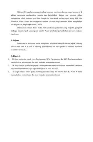 Kalium (K) juga berperan penting bagi tanaman mentimun, karena pungsi utamanya K
adalah membantu pembentukan protein dan karbohidrat. Kalium pun berperan dalam
memperkuat tubuh tanaman agar daun, bunga dan buah tidak mudah gugur. Yang tidak bisa
dilupakan ialah kalium pun merupakan sumber kekuatan bagi tanaman dalam menghadapi
kekeringan dan penyakit (Marsono, 2007).
Berdasarkan uraian diatas maka perlu dilakukan penelitian yang berjudul, pengaruh
berbagai macam pupuk kandang dan hara N, P dan K terhadap pertumbuhan dan hasil produksi
mentimun.
B. Tujuan
Penelitian ini bertujuan untuk mengetahui pengaruh berbagai macam pupuk kandang
dan takaran hara N, P dan K terhadap pertumbuhan dan hasil produksi tanaman mentimun
(Cucumis sativus L.).
C. Hipotesis
1. Di duga pemberian pupuk Urea 3 gr/tanaman, SP36 2 gr/tanaman dan KCL 2 gr/tanaman dapat
meningkatkan pertumbuhan dan hasil produksi tanaman mentimun.
2. Di duga dengan pemberian pupuk kandang (kotoran sapi) selain dapat menambah kesuburan
bagi tanaman mentimun juga dapat meningkatkan hasil produksi.
3. Di duga intraksi antara pupuk kandang (kotoran sapi) dan takaran hara N, P dan K dapat
meningkatkan pertumbuhan dan hasil produksi tanaman mentimun.
 