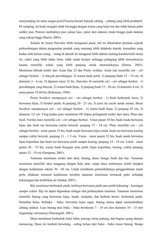 menyamping ini tentu sangat positif karena berarti banyak cabang – cabang yang lebih produktif.
Di samping, itu buah seragam tidak berongga dengan warna yang hijau tua dan tidak berasa pahit
sedikit pun. Potensi tumbuhnya pun cukup luas, yakni dari dataran renda hingga pada dataran
yang cukup tinggi (Harist, 2001).
Selama ini timun Hercules lebih menguasai pasar, hal ini dikarnakan pertama sejarah
perkembangan dalam pengenalan produk yang memang lebih didahulu daerah, kemudian yang
kedua oleh karena orang – orang di daerah ini mengenal lebih dahulu tentang karakteristik timun
ini, yakni yang lebih tahan lama, tidak muda keriput sehingga pedagang lebih menyukainya
karena memiliki waktu yang lebih panjang untuk memasarkanya (Harist, 2001).
Mentimun hibrida terdiri dari Asian Star 22 dan Pretty swallau. Asian star memiliki ciri - ciri
sebagai berikut : 1) banyak percabangan, 2) warna buah putih, 3) panjang buah 15 - 19 cm, 4)
diameter 3 - 4 cm, 5) dipanen umur 35 hts. Hercules 56 memiliki ciri - ciri sebagai berikut : 1)
percabangan yang banyak, 2) warna buah hijau, 3) panjang buah 15 - 20 cm, 4) diameter 4 cm, 5)
umur panen 35-60 hts (Rukmana, 1994).
Pretty Swallow mempunyai ciri - ciri sebagai berikut : 1) buah berbentuk lurus, 2)
berwarna hijau, 3) berduri putih, 4) panjang 20 - 21 cm, 5) jenis ini cocok untuk asinan. Shout
Swallow mempunuyai ciri - ciri sebagai berikut : 1) warna buah hijau, 2) panjang 45 cm, 3)
diameter 3,5 cm. Yang kedua jenis mentimun OP (Open polingated) terdiri dari mars, Pluto dan
local. Varitas mars memiliki ciri - ciri sebagai berikut : Umur panen 34 hts, buah muda berwarna
hijau dan buah tua berwarna coklat bersisik, panjang 15 - 18 cm. Pluto memiliki ciri - ciri
sebagai berikut : umur panen 33 hts, buah muda berwarna hijau muda, buah tua berwarna kuning
sampai coklat bersisik, panjang 11 - 1 3 cm. Venus : umur panen 32 hts, buah muda berwarna
hijau keputihan dan buah tua berwarna putih sampai kuning, panjang 14 - 18 cm. Lokal : umur
panen 30 - 35 hts, warna buah beragam arna putih, hijau keputihan, kuning, coklat panjang
antara 12 - 19 cm (Sumpena, 2001).
Tanaman mentimun terdiri dari akar, batang, daun, bunga, buah dan biji. Tanaman
mentimun memiliki akar tunggang dengan bulu akar, tetapi daya tembusnya relatif dangkal
dangan kedalaman sekitar 30 - 60 cm. Untuk membantu pertumbuhanya penggemburan tanah
perlu dilakuan minimal kedalaman tersebut tanaman mentimun termasuk peka terhadap
kekurangan dan kelebihan air (Imdad, 2001).
Biji mentimun berbentuk pipih, kulitnya berwarna putih atau putih kekuning - kuningan
sampai coklat. Biji ini dapat digunakan sebagai alat perbanyakan tanaman. Tanaman mentimun
memiliki batang yang berwarna hijau, lunak, menjalar, dan berbulu berair, berbentuk pipih,
berambut halus, berbuku – buku, berwarna hijau segar, batang utama dapat menumbuhkan
cabang anakan. Luas batang atau buku - buku berukuran 7 - 10 cm dan diameter 10 - 15 mm
tergantung varietasnya (Nawangsih, 2001).
Daun mentimun berbentuk bulat lebar, persegi mirip jantung, dan bagian ujung daunya
meruncing. Daun ini tumbuh berselang - seling keluar dari buku - buku (ruas) batang. Bunga
 