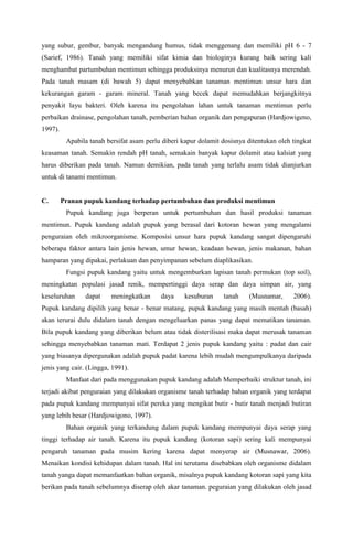 yang subur, gembur, banyak mengandung humus, tidak menggenang dan memiliki pH 6 - 7
(Sarief, 1986). Tanah yang memiliki sifat kimia dan biologinya kurang baik sering kali
menghambat partumbuhan mentimun sehingga produksinya menurun dan kualitasnya merendah.
Pada tanah masam (di bawah 5) dapat menyebabkan tanaman mentimun unsur hara dan
kekurangan garam - garam mineral. Tanah yang becek dapat memudahkan berjangkitnya
penyakit layu bakteri. Oleh karena itu pengolahan lahan untuk tanaman mentimun perlu
perbaikan drainase, pengolahan tanah, pemberian bahan organik dan pengapuran (Hardjowigeno,
1997).
Apabila tanah bersifat asam perlu diberi kapur dolamit dosisnya ditentukan oleh tingkat
keasaman tanah. Semakin rendah pH tanah, semakain banyak kapur dolamit atau kalsiat yang
harus diberikan pada tanah. Namun demikian, pada tanah yang terlalu asam tidak dianjurkan
untuk di tanami mentimun.
C. Pranan pupuk kandang terhadap pertumbuhan dan produksi mentimun
Pupuk kandang juga berperan untuk pertumbuhan dan hasil produksi tanaman
mentimun. Pupuk kandang adalah pupuk yang berasal dari kotoran hewan yang mengalami
penguraian oleh mikroorganisme. Komposisi unsur hara pupuk kandang sangat dipengaruhi
beberapa faktor antara lain jenis hewan, umur hewan, keadaan hewan, jenis makanan, bahan
hamparan yang dipakai, perlakuan dan penyimpanan sebelum diaplikasikan.
Fungsi pupuk kandang yaitu untuk mengemburkan lapisan tanah permukan (top soil),
meningkatan populasi jasad renik, mempertinggi daya serap dan daya simpan air, yang
keseluruhan dapat meningkatkan daya kesuburan tanah (Musnamar, 2006).
Pupuk kandang dipilih yang benar - benar matang, pupuk kandang yang masih mentah (basah)
akan terurai dulu didalam tanah dengan mengeluarkan panas yang dapat mematikan tanaman.
Bila pupuk kandang yang diberikan belum atau tidak disterilisasi maka dapat merusak tanaman
sehingga menyebabkan tanaman mati. Terdapat 2 jenis pupuk kandang yaitu : padat dan cair
yang biasanya dipergunakan adalah pupuk padat karena lebih mudah mengumpulkanya daripada
jenis yang cair. (Lingga, 1991).
Manfaat dari pada menggunakan pupuk kandang adalah Memperbaiki struktur tanah, ini
terjadi akibat penguraian yang dilakukan organisme tanah terhadap bahan organik yang terdapat
pada pupuk kandang mempunyai sifat pereka yang mengikat butir - butir tanah menjadi butiran
yang lebih besar (Hardjowigono, 1997).
Bahan organik yang terkandung dalam pupuk kandang mempunyai daya serap yang
tinggi terhadap air tanah. Karena itu pupuk kandang (kotoran sapi) sering kali mempunyai
pengaruh tanaman pada musim kering karena dapat menyerap air (Musnawar, 2006).
Menaikan kondisi kehidupan dalam tanah. Hal ini terutama disebabkan oleh organisme didalam
tanah yanga dapat memanfaatkan bahan organik, misalnya pupuk kandang kotoran sapi yang kita
berikan pada tanah sebelumnya diserap oleh akar tanaman. peguraian yang dilakukan oleh jasad
 
