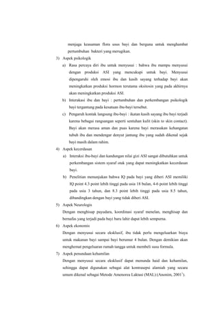 menjaga keasaman flora usus bayi dan berguna untuk menghambat
pertumbuhan bakteri yang merugikan.
3) Aspek psikologik
a) Rasa percaya diri ibu untuk menyusui : bahwa ibu mampu menyusui
dengan produksi ASI yang mencukupi untuk bayi. Menyusui
dipengaruhi oleh emosi ibu dan kasih sayang terhadap bayi akan
meningkatkan produksi hormon terutama oksitosin yang pada akhirnya
akan meningkatkan produksi ASI.
b) Interakasi ibu dan bayi : pertumbuhan dan perkembangan psikologik
bayi tergantung pada kesatuan ibu-bayi tersebut.
c) Pengaruh kontak langsung ibu-bayi : ikatan kasih sayang ibu bayi terjadi
karena bebagai rangsangan seperti sentuhan kulit (skin to skin contact).
Bayi akan merasa aman dan puas karena bayi merasakan kehangatan
tubuh ibu dan mendengar denyut jantung ibu yang sudah dikenal sejak
bayi masih dalam rahim.
4) Aspek kecerdasan
a) Interaksi ibu-bayi dan kandungan nilai gizi ASI sangat dibutuhkan untuk
perkembangan sistem syaraf otak yang dapat meningkatkan kecerdasan
bayi.
b) Penelitian menunjukan bahwa IQ pada bayi yang diberi ASI memiliki
IQ point 4.3 point lebih tinggi pada usia 18 bulan, 4-6 point lebih tinggi
pada usia 3 tahun, dan 8.3 point lebih tinggi pada usia 8.5 tahun,
dibandingkan dengan bayi yang tidak diberi ASI.
5) Aspek Neurologis
Dengan menghisap payudara, koordinasi syaraf menelan, menghisap dan
bernafas yang terjadi pada bayi baru lahir dapat lebih sempurna.
6) Aspek ekonomis
Dengan menyusui secara eksklusif, ibu tidak perlu mengeluarkan biaya
untuk makanan bayi sampai bayi berumur 4 bulan. Dengan demikian akan
menghemat pengeluaran rumah tangga untuk membeli susu formula.
7) Aspek penundaan kehamilan
Dengan menyusui secara eksklusif dapat menunda haid dan kehamilan,
sehingga dapat digunakan sebagai alat kontrasepsi alamiah yang secara
umum dikenal sebagai Metode Amenorea Laktasi (MAL) (Anonim, 20011).

 