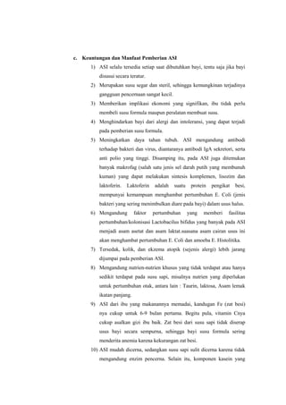 c. Keuntungan dan Manfaat Pemberian ASI
1) ASI selalu tersedia setiap saat dibutuhkan bayi, tentu saja jika bayi
disusui secara teratur.
2) Merupakan susu segar dan steril, sehingga kemungkinan terjadinya
gangguan pencernaan sangat kecil.
3) Memberikan implikasi ekonomi yang signifikan, ibu tidak perlu
membeli susu formula maupun peralatan membuat susu.
4) Menghindarkan bayi dari alergi dan intoleransi, yang dapat terjadi
pada pemberian susu formula.
5) Meningkatkan daya tahan tubuh. ASI mengandung antibodi
terhadap bakteri dan virus, diantaranya antibodi IgA sekretori, serta
anti polio yang tinggi. Disamping itu, pada ASI juga ditemukan
banyak makrofag (salah satu jenis sel darah putih yang membunuh
kuman) yang dapat melakukan sintesis komplemen, lisozim dan
laktoferin.

Laktoferin

adalah

suatu

protein

pengikat

besi,

mempunyai kemampuan menghambat pertumbuhan E. Coli (jenis
bakteri yang sering menimbulkan diare pada bayi) dalam usus halus.
6) Mengandung

faktor

pertumbuhan

yang

memberi

fasilitas

pertumbuhan/kolonisasi Lactobacilus bifidus yang banyak pada ASI
menjadi asam asetat dan asam laktat.suasana asam cairan usus ini
akan menghambat pertumbuhan E. Coli dan amoeba E. Histolitika.
7) Tersedak, kolik, dan ekzema atopik (sejenis alergi) lebih jarang
dijumpai pada pemberian ASI.
8) Mengandung nutrien-nutrien khusus yang tidak terdapat atau hanya
sedikit terdapat pada susu sapi, misalnya nutrien yang diperlukan
untuk pertumbuhan otak, antara lain : Taurin, laktosa, Asam lemak
ikatan panjang.
9) ASI dari ibu yang makanannya memadai, kandugan Fe (zat besi)
nya cukup untuk 6-9 bulan pertama. Begitu pula, vitamin Cnya
cukup asalkan gizi ibu baik. Zat besi dari susu sapi tidak diserap
usus bayi secara sempurna, sehingga bayi susu formula sering
menderita anemia karena kekurangan zat besi.
10) ASI mudah dicerna, sedangkan susu sapi sulit dicerna karena tidak
mengandung enzim pencerna. Selain itu, komponen kasein yang

 