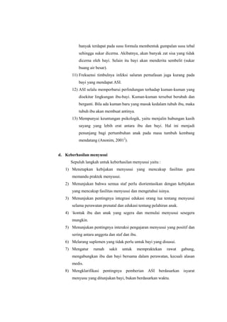 banyak terdapat pada susu formula membentuk gumpalan susu tebal
sehingga sukar dicerna. Akibatnya, akan banyak zat sisa yang tidak
dicerna oleh bayi. Selain itu bayi akan menderita sembelit (sukar
buang air besar).
11) Frekuensi timbulnya infeksi saluran pernafasan juga kurang pada
bayi yang mendapat ASI.
12) ASI selalu memperbarui perlindungan terhadap kuman-kuman yang
disekitar lingkungan ibu-bayi. Kuman-kuman tersebut berubah dan
berganti. Bila ada kuman baru yang masuk kedalam tubuh ibu, maka
tubuh ibu akan membuat antinya.
13) Mempunyai keuntungan psikologik, yaitu menjalin hubungan kasih
sayang yang lebih erat antara ibu dan bayi. Hal ini menjadi
penunjang bagi pertumbuhan anak pada masa tumbuh kembang
mendatang (Anonim, 20012).

d. Keberhasilan menyusui
Sepuluh langkah untuk keberhasilan menyusui yaitu :
1) Menetapkan kebijakan menyusui yang mencakup fasilitas guna
memandu praktek menyusui.
2) Menunjukan bahwa semua staf perlu diorientasikan dengan kebijakan
yang mencakup fasilitas menyusui dan mengetahui isinya.
3) Menunjukan pentingnya integrasi edukasi orang tua tentang menyusui
selama perawatan prenatal dan edukasi tentang pelahiran anak.
4) kontak ibu dan anak yang segera dan memulai menyusui sesegera
mungkin.
5) Menunjukan pentingnya interaksi pengajaran menyusui yang positif dan
sering antara anggota dan staf dan ibu.
6) Melarang suplemen yang tidak perlu untuk bayi yang disusui.
7) Mengatur

rumah

sakit

untuk

mempraktekan

rawat

gabung,

mengabungkan ibu dan bayi bersama dalam perawatan, kecuali alasan
medis.
8) Mengklarifikasi

pentingnya

pemberian

ASI berdasarkan

menyusu yang ditunjukan bayi, bukan berdasarkan waktu.

isyarat

 